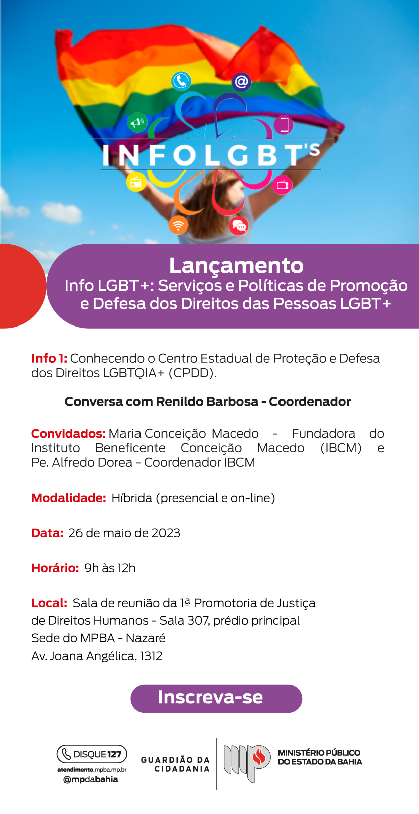 INFOLGBT's
Lançamento
Info LGBT+: Serviços e Políticas de Promoção e defesa dos direitos LGBTQIA+ (CPDD).
Conversa com Renildo Barbosa - Coordenador
Convidados: Maria Conceição Macedo - Fundadora do instituto beneficente Conceição Macedo (IBCM) e Padre Alfredo Dorea - Coordenador IBCM.
Modalidade: Híbrida (presencial e on-line)
Data: 26 de maio de 2023
Horário: 09 horas às 12 horas
Local: Sala de reunião da primeira promotoria de justiça de direitos humanos - sala 307, prédio principal. Sede do MPBA - Nazaré. Avenida Joana Angélica, 1312.
Increva-se.
Disque 127
atendimento.mpba.mp.br
@mpdabahia
Guardião da Cidadania 
Ministério Público do Estado da Bahia