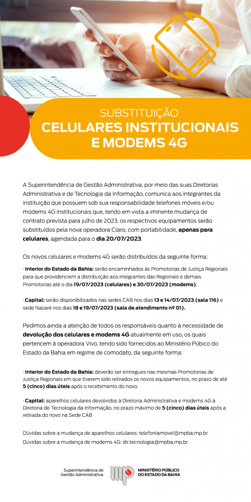 Infomail traz a imagem de uma pessoa usando um celular e um símbolo por cima que remete a troca/substituição. O título é: Substituição de celulares institucionais e modems 4G. O texto abaixo diz: A Superintendência de Gestão Administrativa, por meio das suas Diretorias Administrativa e de Tecnologia da Informação, comunica aos integrantes da instituição que possuem sob sua responsabilidade telefones móveis e/ou modems 4G institucionais que, tendo em vista a iminente mudança de contrato prevista para julho de 2023, os respectivos equipamentos serão substituídos pela nova operadora Claro, com portabilidade, apenas para celulares, agendada para o dia 20/07/2023.

Os novos celulares e modems 4G serão distribuídos da seguinte forma:
· Interior do Estado da Bahia: serão encaminhados às Promotorias de Justiça Regionais para que providenciem a distribuição aos integrantes das Regionais e demais Promotorias até o dia 19/07/2023 (celulares) e 30/07/2023 (modems);

· Capital: serão disponibilizados nas sedes CAB nos dias 13 e 14/07/2023 (sala 116) e sede Nazaré nos dias 18 e 19/07/2023 (sala de atendimento nº 01).

Pedimos ainda a atenção de todos os responsáveis quanto à necessidade de devolução dos celulares e modems 4G atualmente em uso, os quais pertencem à operadora Vivo, tendo sido fornecidos ao Ministério Púbico do Estado da Bahia em regime de comodato, da seguinte forma:

· Interior do Estado da Bahia: deverão ser entregues nas mesmas Promotorias de Justiça Regionais em que tiverem sido retirados os novos equipamentos, no prazo de até 5 (cinco) dias úteis após o recebimento do novo.

· Capital: aparelhos celulares devolvidos à Diretoria Administrativa e modems 4G à Diretoria de Tecnologia da Informação, no prazo máximo de 5 (cinco) dias úteis após a retirada do novo na Sede CAB

Dúvidas sobre a mudança de aparelhos celulares: telefoniamovel@mpba.mp.br 
Dúvidas sobre a mudança de modems 4G: dir.tecnologia@mpba.mp.br Assina a marca do MPBA