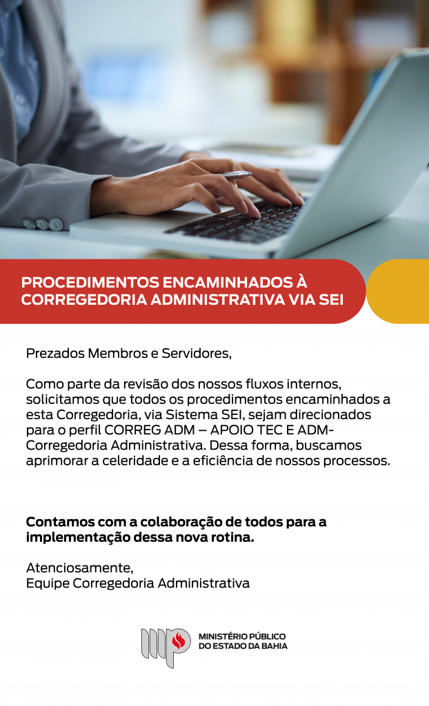 Imagem de uma pessoa digitando em um notebook com uma caneta em uma das mãos. Logo abaixo, o título: PROCEDIMENTOS ENCAMINHADOS À CORREGEDORIA ADMINISTRATIVA VIA SEI

Em seguida, o texto abaixo: 
Prezados Membros e Servidores,
Como parte da revisão dos nossos fluxos internos, solicitamos que todos os procedimentos encaminhados a esta Corregedoria, via Sistema SEI, sejam direcionados para o perfil CORREG ADM – APOIO TEC E ADM- Corregedoria Administrativa. Dessa forma, buscamos aprimorar a celeridade e a eficiência de nossos processos.

Contamos com a colaboração de todos para a implementação dessa nova rotina.

Atenciosamente,
Equipe Corregedoria Administrativa

Assina com o logotipo do Ministério Público do Estado da Bahia