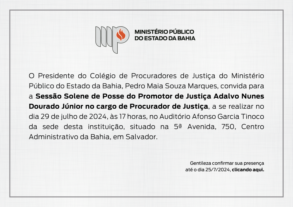 Logotipo do Ministério Público do Estado da Bahia. Convite.
O Presidente do Colégio de Procuradores de Justiça do Ministério Público do Estado da Bahia, Pedro Maia Souza Marques, convida para a Sessão Solene de Posse do Promotor de Justiça Adalvo Nunes Dourado Júnior no cargo de Procurador de Justiça, a se realizar no dia 29 de julho de 2024, às 17 horas, no Auditório Afonso Garcia Tinoco da sede desta instituição, situado na 5ª Avenida, 750, Centro Administrativo da Bahia, em Salvador.
Gentileza confirmar sua presença até o dia 25 de julho de 2024, clicando aqui.