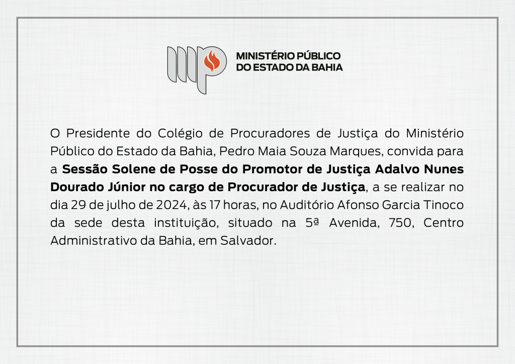Logotipo do Ministério Público do Estado da Bahia. Convite. O Presidente do Colégio de Procuradores de Justiça do Ministério Público do Estado da Bahia, Pedro Maia Souza Marques, convida para a Sessão Solene de Posse do Promotor de Justiça Adalvo Nunes Dourado Júnior no cargo de Procurador de Justiça, a se realizar no dia 29 de julho de 2024, às 17 horas, no Auditório Afonso Garcia Tinoco da sede desta instituição, situado na 5ª Avenida, 750, Centro Administrativo da Bahia, em Salvador.