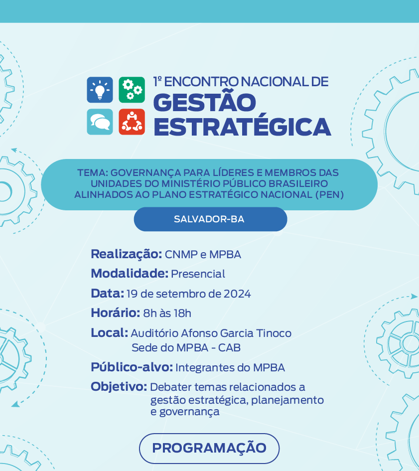 Primeiro Encontro nacional de gestão estratégica. Tema: Governança para líderes e membros das unidades do Ministério Público Brasileiro alinhados ao Plano Estratégico Nacional (PEN) Realização: CNMP e MPBA Modalidade: Presencial Data: 19 de setembro de 2024 Horário: 8h às 18h Local: Auditório Afonso Garcia Tinoco Sede do MPBA - CAB Público-alvo: Integrantes do MPBA Objetivo: Debater temas relacionados a gestão estratégica, planejamento e governança Botão Programação