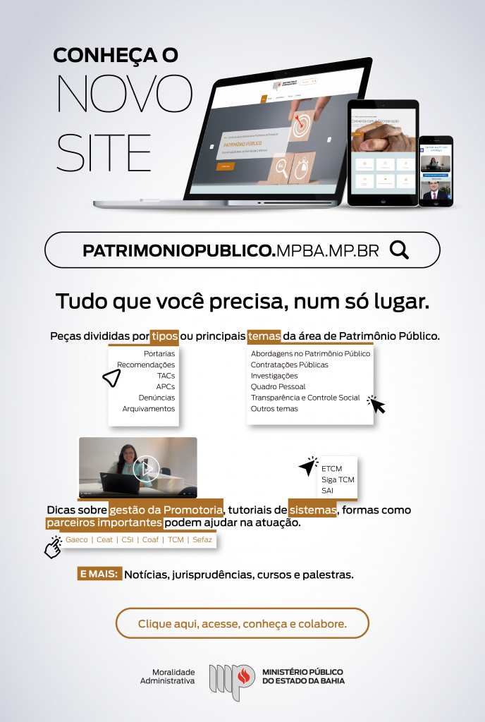A imagem contém o título "Conheça o Novo Site". Ao lado, há uma imagem de um notebook, tablet e smartphone mostrando o site em diferentes dispositivos. Abaixo, o endereço do site: patrimoniopublico.mpba.mp.br.
O texto continua: "Tudo que você precisa, num só lugar.", seguido por uma descrição dos conteúdos que podem ser encontrados no site, divididos por "tipos" e "temas". Os tipos incluem Portarias, Recomendações, TACs, APCs, Denúncias, e Arquivamentos. Os temas incluem Abordagens no Patrimônio Público, Contratações Públicas, Investigações, Quadro Pessoal, Transparência e Controle Social, e Outros temas. Há também uma seção destacando “Dicas sobre gestão da Promotoria, tutoriais de sistemas, formas como parceiros importantes podem ajudar na atuação.” São citados parceiros como Gaeco, Ceat, CSI, Coaf, TCM e Sefaz. Abaixo tem o texto: "E mais: Notícias, jurisprudência, cursos e palestras." Há um botão com o texto: “Clique aqui, acesse, conheça e colabore.”. No rodapé há a assinatura "Moralidade Administrativa" e o logotipo do Ministério Público do Estado da Bahia.