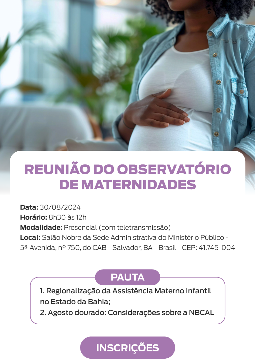 No topo da imagem há uma mulher grávida, de pele escura. Ela está sentada em um ambiente interno, com uma mão repousando sobre a barriga. Abaixo o título: Reunião do Observatório de Maternidades. Acontecerá no dia 30 de agosto de 2024, das 8 horas às 12 horas. Modalidade presencial (com teletransmissão). Local: Salão Nobre da Sede Administrativa do Ministério Público - 5ª Avenida, número 750, do CAB - Salvador, Bahia - CEP: 41.745-004. Abaixo está a pauta: 1. Regionalização da Assistência Materno Infantil no Estado da Bahia; 2. Agosto dourado: Considerações sobre a NBCAL. Abaixo há o botão "Inscrições"