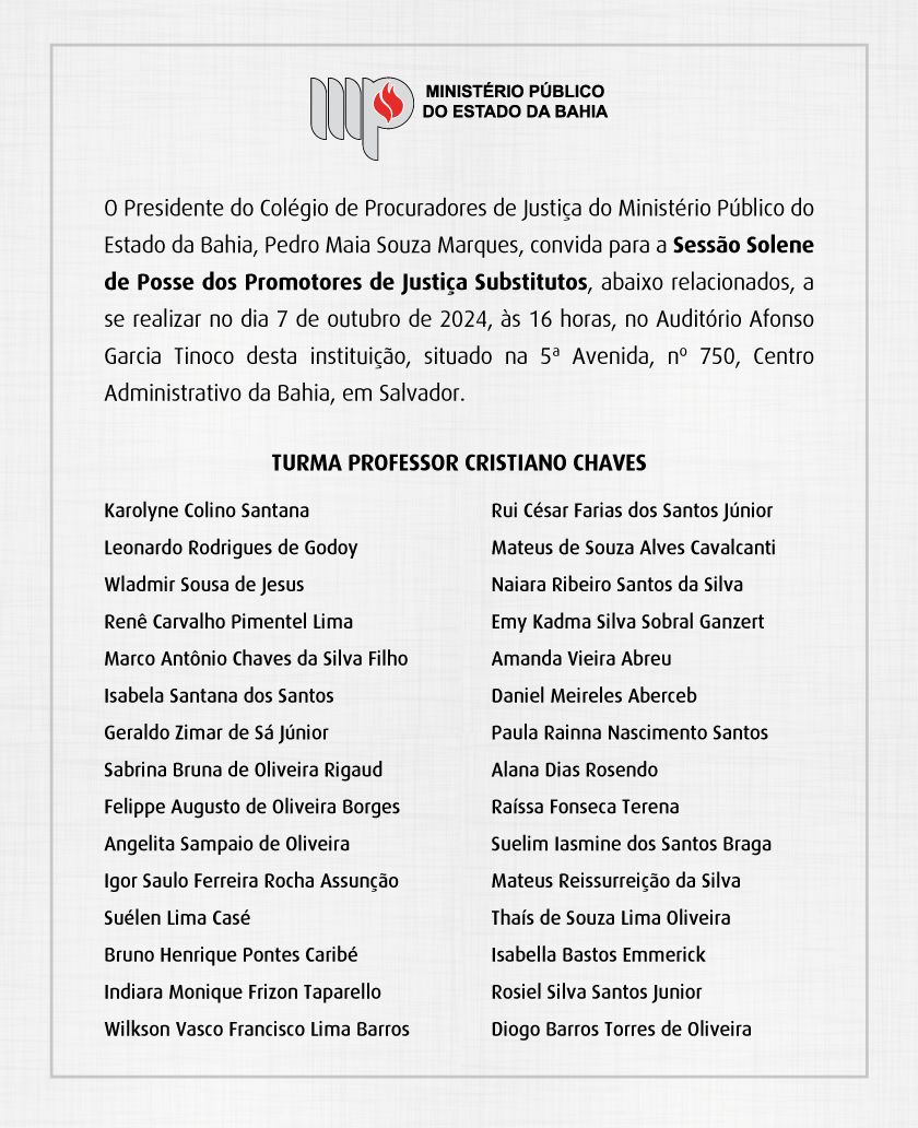 O Presidente do Colégio de Procuradores de Justiça do Ministério Público do Estado da Bahia, Pedro Maia Souza Marques, convida para a Sessão Solene de Posse dos Promotores de Justiça Substitutos, abaixo relacionados, a se realizar no dia 7 de outubro de 2024, às 16 horas, no Auditório Afonso Garcia Tinoco desta instituição, situado na 5ª Avenida, nº 750, Centro Administrativo da Bahia, em Salvador.
Turma Professor Cristiano Chaves
Karolyne Colino Santana
Leonardo Rodrigues de Godoy
Wladmir Sousa de Jesus
Renê Carvalho Pimentel Lima
Marco Antônio Chaves da Silva Filho
Isabela Santana dos Santos
Geraldo Zimar de Sá Júnior
Sabrina Bruna de Oliveira Rigaud
Felippe Augusto de Oliveira Borges
Angelita Sampaio de Oliveira
Igor Saulo Ferreira Rocha Assunção
Suélen Lima Casé
Bruno Henrique Pontes Caribé
Indiara Monique Frizon Taparello
Wilkson Vasco Francisco Lima Barros
Rui César Farias dos Santos Júnior
Mateus de Souza Alves Cavalcanti
Naiara Ribeiro Santos da Silva
Emy Kadma Silva Sobral Ganzert
Amanda Vieira Abreu
Daniel Meireles Aberceb
Paula Rainna Nascimento Santos
Alana Dias Rosendo
Raíssa Fonseca Terena
Suelim Iasmine dos Santos Braga
Mateus Reissurreição da Silva
Thaís de Souza Lima Oliveira
Isabella Bastos Emmerick
Rosiel Silva Santos Junior
Diogo Barros Torres de Oliveira