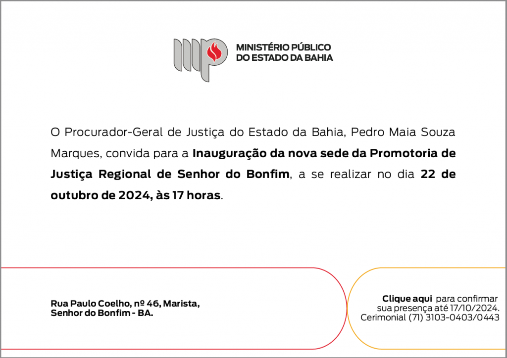 Logotipo do Ministério Público do Estado da Bahia. O Procurador-Geral de Justiça do Estado da Bahia, Pedro Maia Souza Marques, convida para a Inauguração da nova sede da Promotoria de Justiça Regional de Senhor do Bonfim, a se realizar no dia 22 de outubro de 2024, às 17 horas. Rua Paulo Coelho, nº 46, Marista, Senhor do Bonfim - BA. No lado inferior direito tem a mensagem: Clique aqui para confirmar sua presença até 17/10/2024. Cerimonial (71) 3103-0403/0443