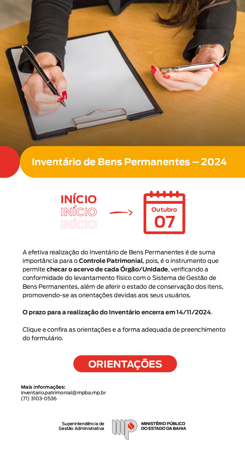 Inventário de Bens Permanentes - 2024. No topo, há uma foto de uma pessoa segurando uma prancheta com papel em uma mão e um celular na outra. Abaixo mostra uma ilustração: início: sete de outubro. A efetiva realização do Inventário de Bens Permanentes é de suma importância para o Controle Patrimonial, pois, é o instrumento que permite checar o acervo de cada Órgão/Unidade, verificando a conformidade do levantamento físico com o Sistema de Gestão de Bens Permanentes, além de aferir o estado de conservação dos itens, promovendo-se as orientações devidas aos seus usuários. O prazo para a realização do Inventário encerra em 14/11/2024. Clique e confira as orientações e a forma adequada de preenchimento do formulário. Botão "orientações". Mais informações: inventario.patrimonial@mpba.mp.br ou (71) 3103-0536. Assina marca do MPBA com assinatura da Superintendencia de Gestão Administrativa,