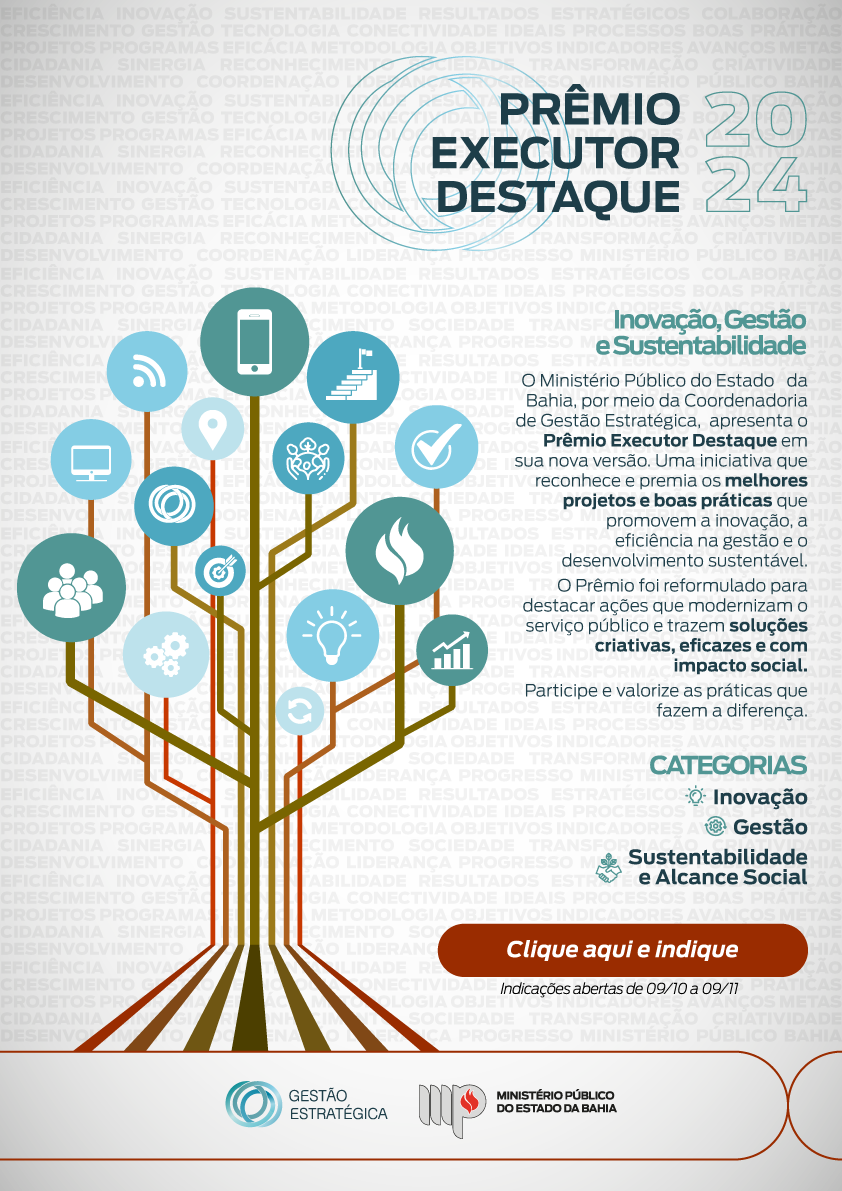 Com um fundo estilizado com sombras das palavras eficiência inovação sustentabilidade resultados estratégicos colaboração
crescimento gestão tecnologia conectividade ideais processos boas práticas projetos programas eficácia metodologia objetivos indicadores avanços metas 
cidadania sinergia reconhecimento sociedade transformação criatividade desenvolvimento  coordenação liderança progresso ministério público bahia, tem uma árvore cujos frutos são ícones que fazem alusão a essas palavras. Acima do título: Prêmio Executor Destaque 2024. Teto: O Ministério Público do Estado   da Bahia, por meio da Coordenadoria de Gestão Estratégica,  apresenta o Prêmio Executor Destaque em sua nova versão. Uma iniciativa que reconhece e premia os melhores projetos e boas práticas que promovem a inovação, a     eficiência na gestão e o desenvolvimento sustentável. 
O Prêmio foi reformulado para destacar ações que modernizam o serviço público e trazem soluções criativas, eficazes e com    impacto social.
Participe e valorize as práticas que fazem a diferença. CATEGORIAS
Inovação
Gestão
Sustentabilidade
e Alcance Social. Clique e faça sua indicação até 09/11/2024. Assina a marca do MPBA com Gestão Estratégica.