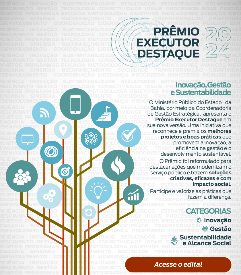 Com um fundo estilizado com sombras das palavras eficiência inovação sustentabilidade resultados estratégicos colaboração crescimento gestão tecnologia conectividade ideais processos boas práticas projetos programas eficácia metodologia objetivos indicadores avanços metas cidadania sinergia reconhecimento sociedade transformação criatividade desenvolvimento coordenação liderança progresso ministério público bahia, tem uma árvore cujos frutos são ícones que fazem alusão a essas palavras. Acima do título: Prêmio Executor Destaque 2024. Teto: O Ministério Público do Estado da Bahia, por meio da Coordenadoria de Gestão Estratégica, apresenta o Prêmio Executor Destaque em sua nova versão. Uma iniciativa que reconhece e premia os melhores projetos e boas práticas que promovem a inovação, a eficiência na gestão e o desenvolvimento sustentável. O Prêmio foi reformulado para destacar ações que modernizam o serviço público e trazem soluções criativas, eficazes e com impacto social. Participe e valorize as práticas que fazem a diferença. CATEGORIAS Inovação Gestão Sustentabilidade e Alcance Social. Acesse o edital.