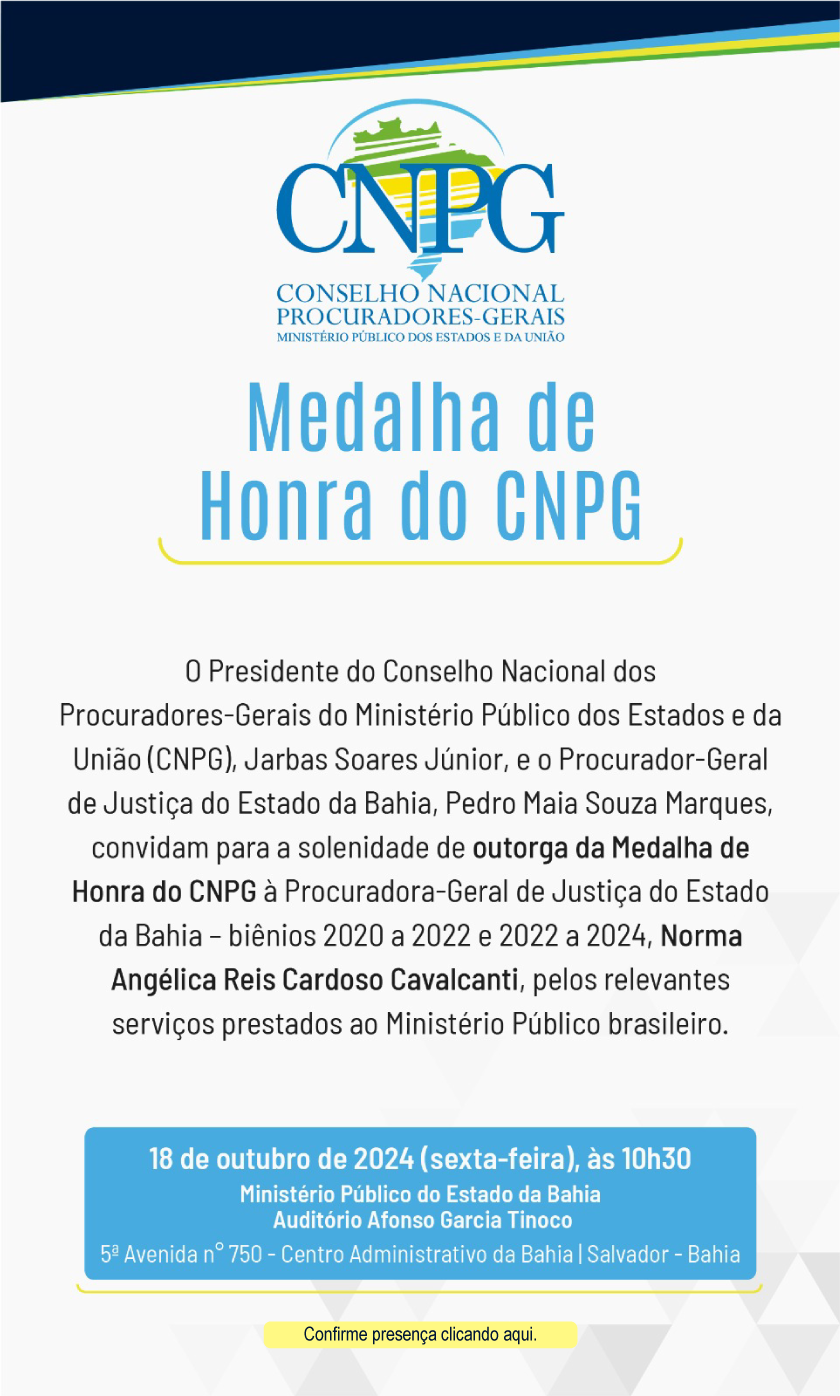 Convite. Logotipo do Conselho Nacional de Procuradores-Gerais dos Ministérios Públicos dos Estados e da União (CNPG). Título: Medalha de Honra do CNPG. O Presidente do Conselho Nacional dos Procuradores-Gerais do Ministério Público dos Estados e da União (CNPG), Jarbas Soares Júnior, e o Procurador-Geral de Justiça do Estado da Bahia, Pedro Maia Souza Marques, convidam para a solenidade de outorga da Medalha de Honra do CNPG à Procuradora-Geral de Justiça do Estado da Bahia - biênios 2020 a 2022 e 2022 a 2024, Norma Angélica Reis Cardoso Cavalcanti, pelos relevantes serviços prestados ao Ministério Público brasileiro. 18 de outubro de 2024 (sexta-feira), às 10h30 Ministério Público do Estado da Bahia Auditório Afonso Garcia Tinoco 5º Avenida nº 750 - Centro Administrativo da Bahia | Salvador - Bahia. Confirme presença clicando aqui.