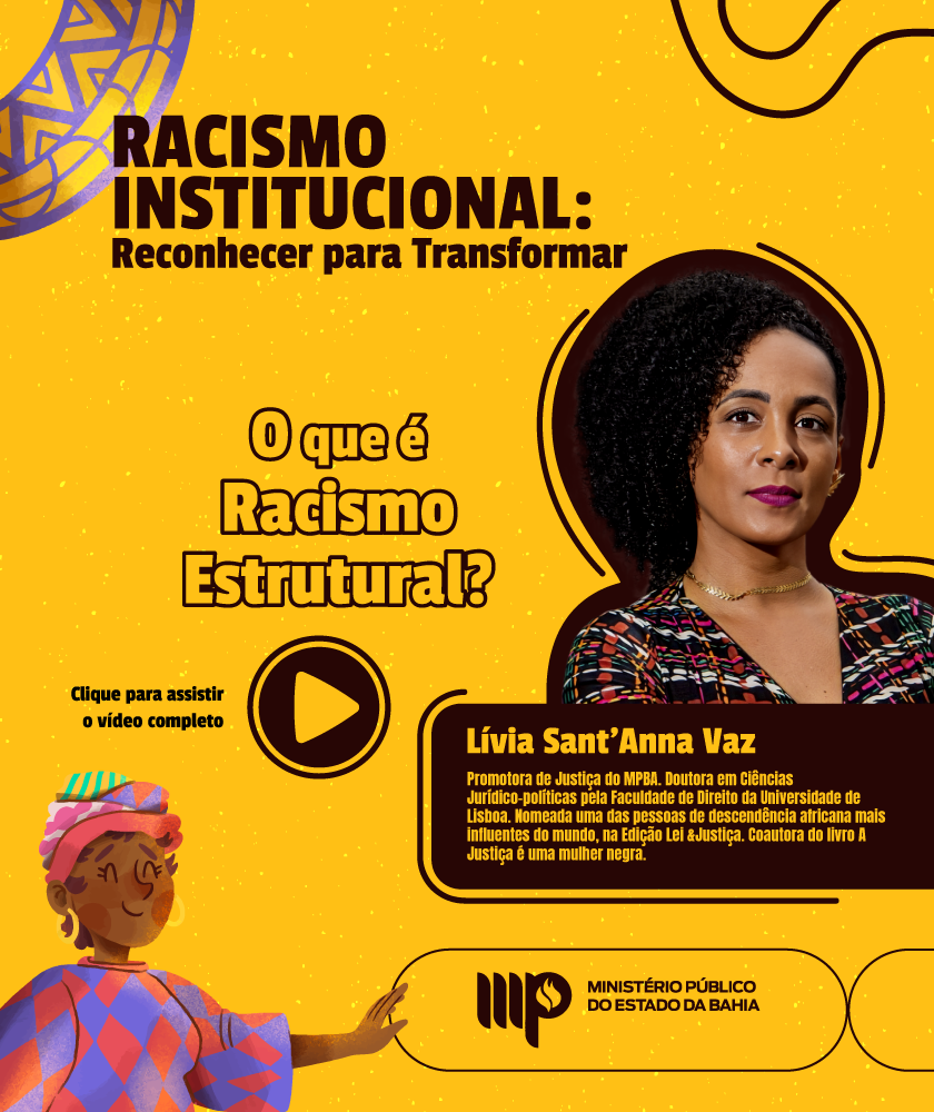 Imagem com fundo amarelo e elementos gráficos para abordar o tema do racismo institucional. O título 'Racismo Institucional: Reconhecer para Transformar' aparece em letras grandes e pretas, seguido da pergunta 'O que é Racismo Estrutural?' em destaque. À direita, há uma foto de Doutora Lívia Sant’Anna Vaz e ao lado da foto, um texto apresenta a mesma: Promotora de Justiça do MPBA. Doutoranda em Ciências Jurídico-políticas pela Faculdade de Direito da Universidade de Lisboa. Nomeada uma das pessoas de descendência africana mais influentes do mundo, na Edição Lei &Justiça. Coautora do livro A Justiça é uma mulher negra. No centro do card, há um ícone de 'play', indicando que o conteúdo principal é um vídeo disponível para assistir. No canto inferior esquerdo, uma ilustração colorida de uma mulher negra estilizada com roupas vibrantes e expressão sorridente traz um toque cultural à arte. No canto inferior direito, o logotipo do Ministério Público do Estado da Bahia.