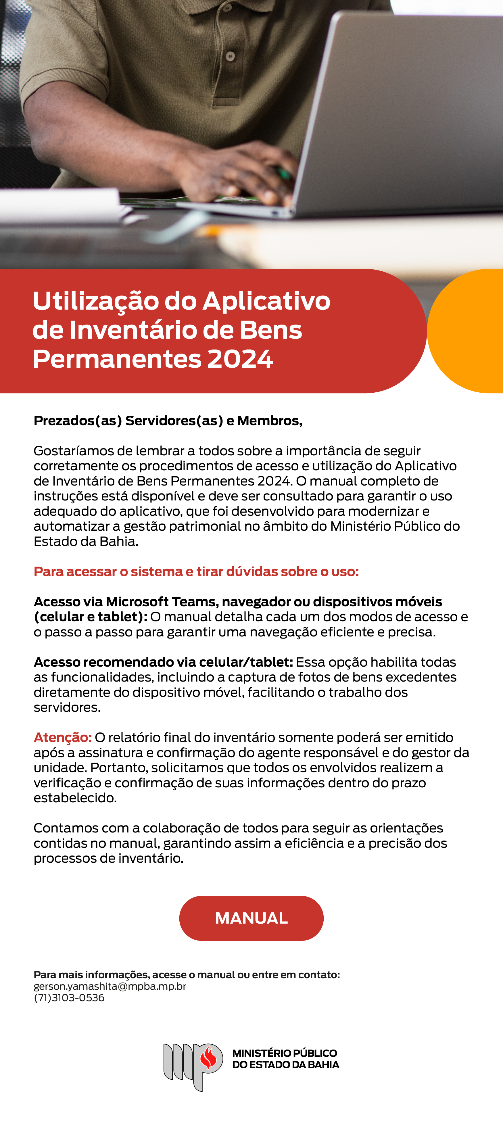 No topo da imagem, há uma foto de um homem utilizando um notebook, em um ambiente de trabalho, com foco em suas mãos digitando no teclado. Utilização do Aplicativo de Inventário de Bens Permanentes 2024. Prezados(as) Servidores(as) e Membros, Gostaríamos de lembrar a todos sobre a importância de seguir corretamente os procedimentos de acesso e utilização do Aplicativo de Inventário de Bens Permanentes 2024. O manual completo de instruções está disponível e deve ser consultado para garantir o uso adequado do aplicativo, que foi desenvolvido para modernizar e automatizar a gestão patrimonial no âmbito do Ministério Público do Estado da Bahia. Para acessar o sistema e tirar dúvidas sobre o uso: Acesso via Microsoft Teams, navegador ou dispositivos móveis (celular e tablet): O manual detalha cada um dos modos de acesso e o passo a passo para garantir uma navegação eficiente e precisa. Acesso recomendado via celular/tablet: Essa opção habilita todas as funcionalidades, incluindo a captura de fotos de bens excedentes diretamente do dispositivo móvel, facilitando o trabalho dos servidores. Atenção: O relatório final do inventário somente poderá ser emitido após a assinatura e confirmação do agente responsável e do gestor da unidade. Portanto, solicitamos que todos os envolvidos realizem a verificação e confirmação de suas informações dentro do prazo estabelecido. Contamos com a colaboração de todos para seguir as orientações contidas no manual, garantindo assim a eficiência e a precisão dos processos de inventário. Botão para acessar o manual. Para mais informações, acesse o manual ou entre em contato: gerson.yamashita@mpba.mp.br, (71)3103-0536. Abaixo, logotipo do Ministério Público do Estado da Bahia