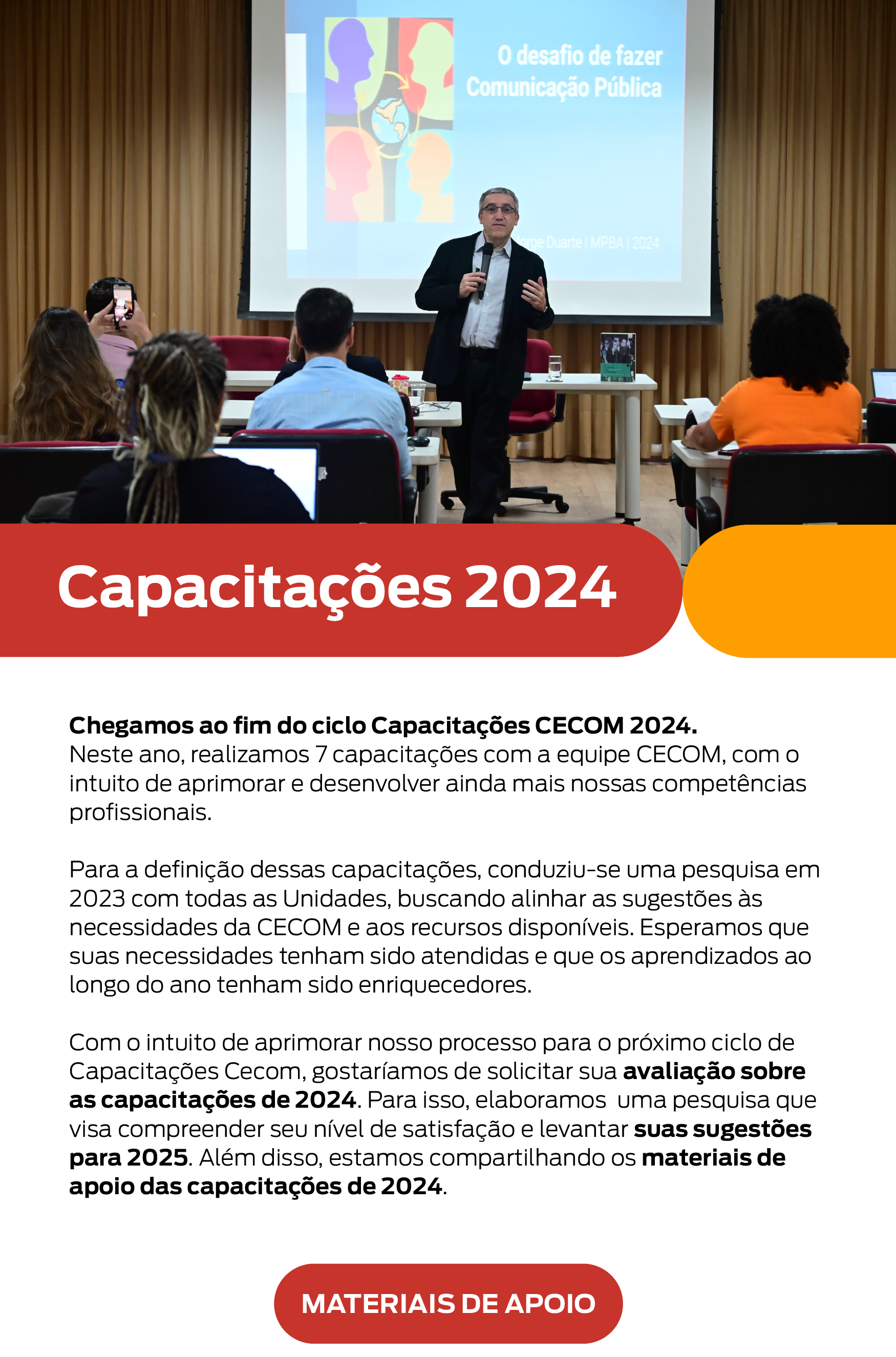 No topo, há uma foto de uma apresentação no auditório do MPBA. Nela, o professor Jorge Duarte está em pé, segurando um microfone, e fala para uma plateia sentada. Abaixo da foto, há uma seção de texto com o título em letras brancas sobre fundo vermelho que diz "Capacitações 2024". Em seguida, há um texto descritivo: Chegamos ao fim do ciclo Capacitações CECOM 2024. Neste ano, realizamos 7 capacitações com a equipe CECOM, com o intuito de aprimorar e desenvolver ainda mais nossas competências profissionais. Para a definição dessas capacitações, conduziu-se uma pesquisa em 2023 com todas as Unidades, buscando alinhar as sugestões às necessidades da CECOM e aos recursos disponíveis. Esperamos que suas necessidades tenham sido atendidas e que os aprendizados ao longo do ano tenham sido enriquecedores. Com o intuito de aprimorar nosso processo para o próximo ciclo de Capacitações Cecom, gostaríamos de solicitar sua avaliação sobre as capacitações de 2024. Para isso, elaboramos uma pesquisa que visa compreender seu nível de satisfação e levantar suas sugestões para 2025. Além disso, estamos compartilhando os materiais de apoio das capacitações de 2024. Botão "Materiais de Apoio".