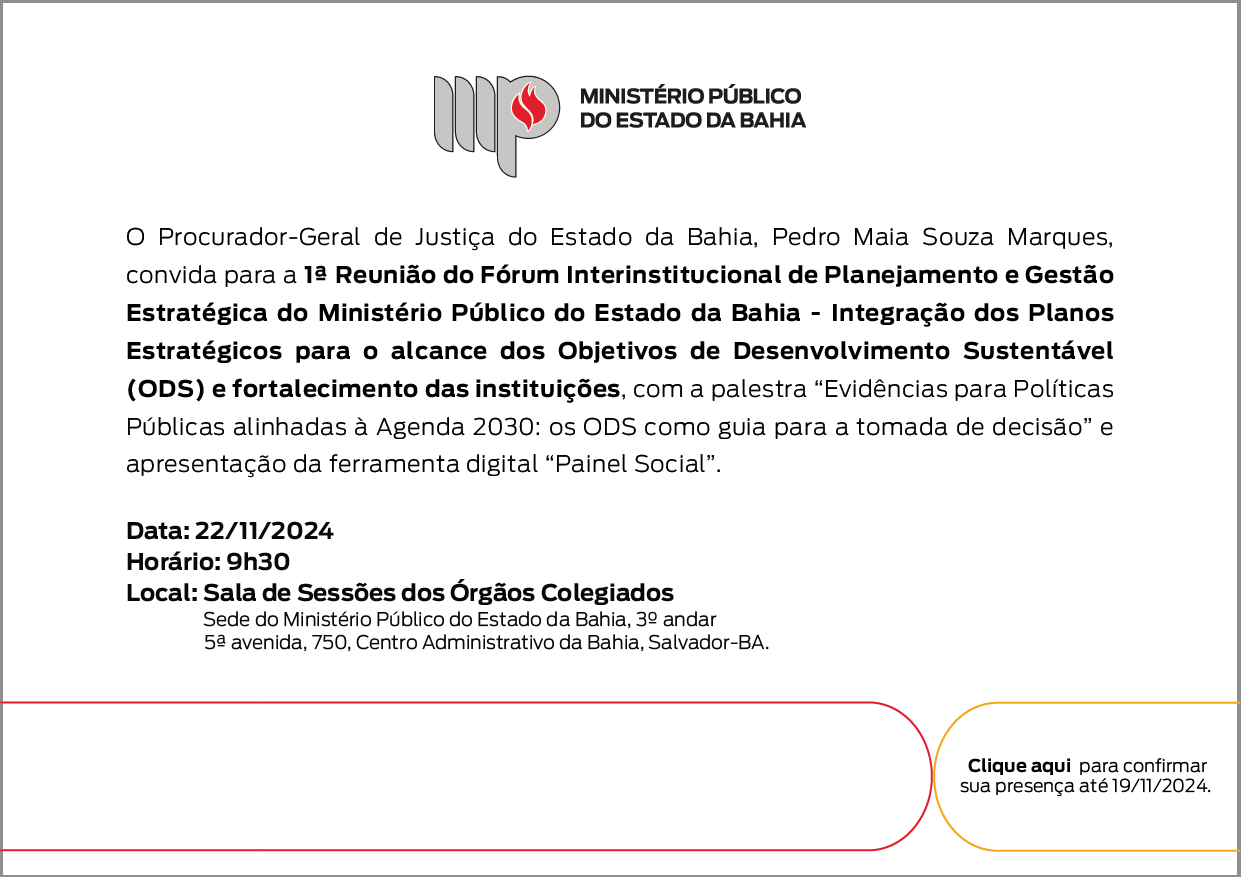 Logotipo do Ministério Público do Estado da Bahia. O Procurador-Geral de Justiça do Estado da Bahia, Pedro Maia Souza Marques, convida para a 1ª Reunião do Fórum Interinstitucional de Planejamento e Gestão Estratégica do Ministério Público do Estado da Bahia - Integração dos Planos Estratégicos para o alcance dos Objetivos de Desenvolvimento Sustentável (ODS) e fortalecimento das instituições, com a palestra “Evidências para Políticas Públicas alinhadas à Agenda 2030: os ODS como guia para a tomada de decisão” e apresentação da ferramenta digital “Painel Social”. Data: 22 de novembro de 2024, ás 9 horas e 30 minutos. Local: Sala de Sessões dos Órgãos Colegiados, Sede do Ministério Público do Estado da Bahia, 3º andar, 5ª avenida, 750, Centro Administrativo da Bahia, Salvador-BA. No canto inferior direito há o texto: Clique aqui para confirmar sua presença até 19/11/2024.