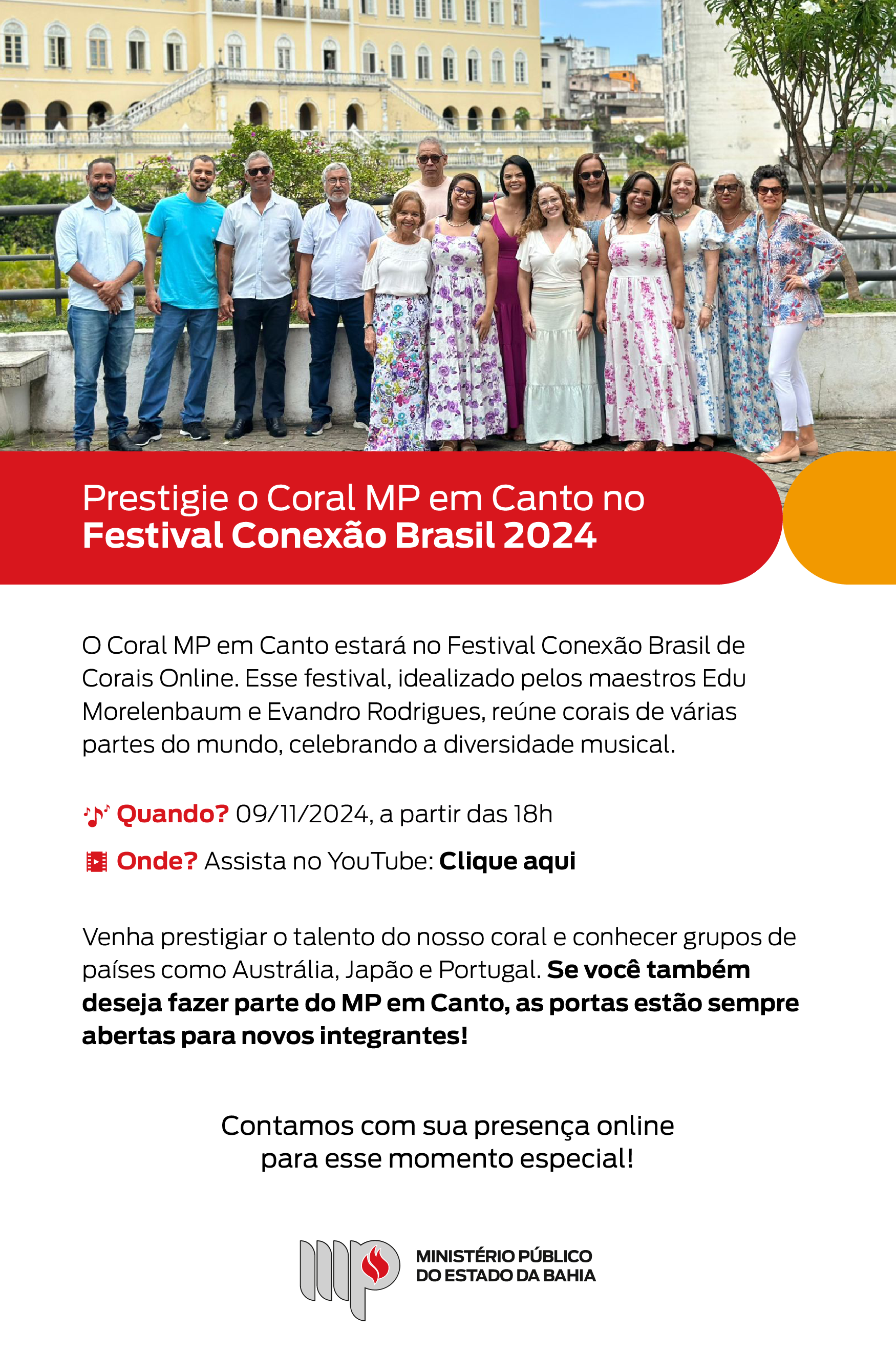 A imagem apresenta uma foto do Coral MP em Canto com seus integrantes sorrindo, em pé em um ambiente externo, com um prédio histórico ao fundo. Abaixo o título: "Prestigie o Coral MP em Canto no Festival Conexão Brasil 2024". O Coral MP em Canto estará no Festival Conexão Brasil de Corais Online. Esse festival, idealizado pelos maestros Edu Morelenbaum e Evandro Rodrigues, reúne corais de várias partes do mundo, celebrando a diversidade musical. Quando? Dia 9 de novembro de 2024, a partir das 18h. Onde? Assista no YouTube: Clique aqui. Venha prestigiar o talento do nosso coral e conhecer grupos de países como Austrália, Japão e Portugal. Se você também deseja fazer parte do MP em Canto, as portas estão sempre abertas para novos integrantes! Contamos com sua presença online
para esse momento especial! Logotipo do Ministério Público do Estado da Bahia.
