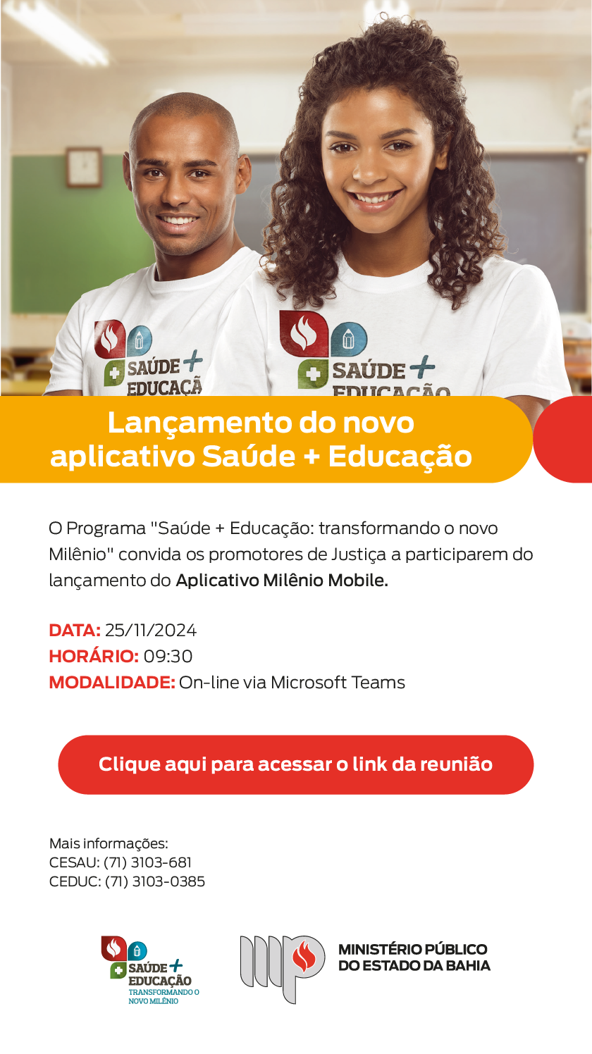 Na parte superior da imagem, há uma fotografia de dois jovens, um homem negro e uma mulher negra, sorrindo e usando camisetas brancas com o logo do programa "Saúde + Educação". Eles estão em um ambiente de sala de aula, com um quadro ao fundo desfocado. Abaixo o título "Lançamento do novo aplicativo Saúde + Educação"  Na sequência, em fundo branco, o texto convida os promotores de Justiça para o lançamento do "Aplicativo Milênio Mobile" com as seguintes informações:

Data: 25/11/2024
Horário: 09:30
Modalidade: Online via Microsoft Teams
Logo abaixo, há um botão vermelho com a frase: "Clique aqui para acessar o link da reunião".

No rodapé, são informados contatos para mais informações:

CESAU: (71) 3103-681
CEDUC: (71) 3103-0385
À esquerda, o logo do programa "Saúde + Educação"; à direita, o logo do Ministério Público do Estado da Bahia.

