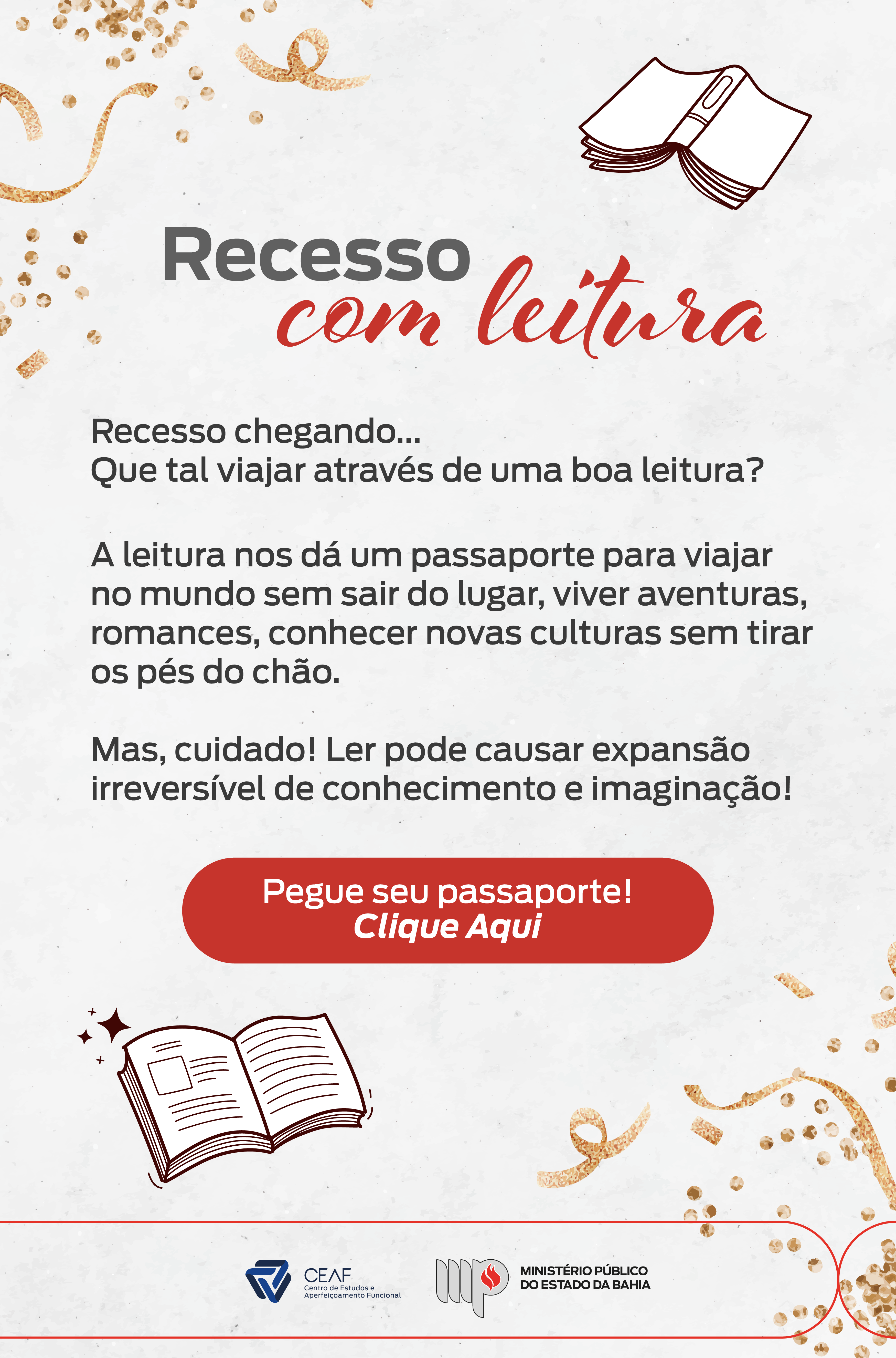 O fundo é branco com detalhes decorativos de confetes dourados e linhas sinuosas. No topo, há uma ilustração de um livro aberto. O título "Recesso com leitura" está centralizado, com a palavra "Recesso" em letras cinza e "com leitura" em vermelho cursivo.

Texto principal:
"Recesso chegando... Que tal viajar através de uma boa leitura?
A leitura nos dá um passaporte para viajar no mundo sem sair do lugar, viver aventuras, romances, conhecer novas culturas sem tirar os pés do chão.
Mas, cuidado! Ler pode causar expansão irreversível de conhecimento e imaginação!"

No meio do cartaz, há um botão vermelho escrito:
"Pegue seu passaporte! Clique Aqui", destacando a ação principal.

Na parte inferior, uma ilustração de um livro aberto com brilho e os logotipos do CEAF (Centro de Estudos e Aperfeiçoamento Funcional) e do Ministério Público do Estado da Bahia.