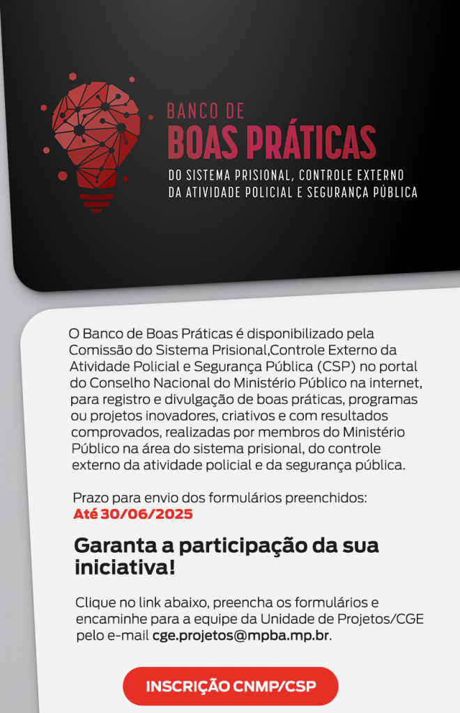 Imagem institucional do Banco de Boas Práticas do Sistema Prisional, Controle Externo da Atividade Policial e Segurança Pública. No topo esquerdo, há uma ilustração de uma lâmpada vermelha com conexões em rede, remetendo à ideia de inovação. Ao lado, está o título em destaque: “Banco de Boas Práticas”, com as palavras "Boas Práticas" em vermelho escuro e o restante do texto em branco, sobre fundo preto. Abaixo, em uma área de fundo claro com bordas arredondadas, está o texto explicativo: O Banco de Boas Práticas é disponibilizado pela Comissão do Sistema Prisional, Controle Externo da Atividade Policial e Segurança Pública (CSP) no portal do Conselho Nacional do Ministério Público, para registro e divulgação de boas práticas, programas ou projetos inovadores, criativos e com resultados comprovados, realizados por membros do Ministério Público na área do sistema prisional, controle externo da atividade policial e segurança pública. O prazo final para envio dos formulários está em destaque vermelho: Até 30/06/2025 Logo abaixo, em negrito, está a chamada: “Garanta a participação da sua iniciativa!” Instruções são dadas para preencher os formulários e enviá-los para a Unidade de Projetos/CGE através do e-mail: cge.projetos@mpba.mp.br Na parte inferior, dois botões vermelhos com texto branco: INSCRIÇÃO CNMP/CSP