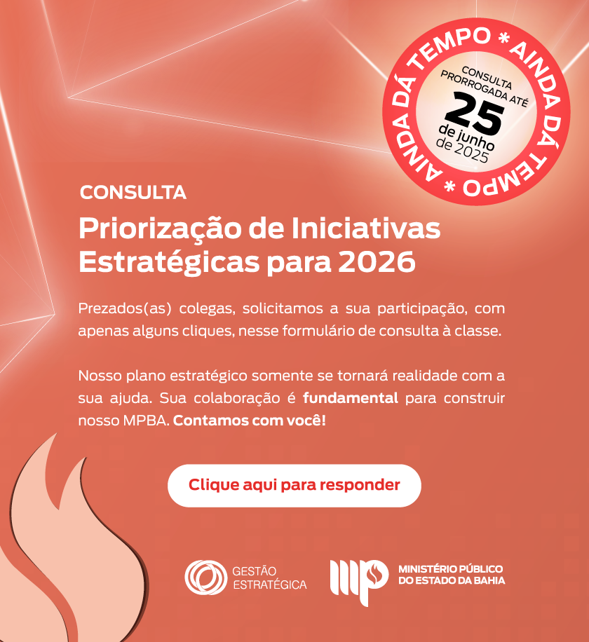 Imagem com fundo em tons de vermelho e laranja, com linhas e elementos gráficos em branco.

Texto central da imagem:

CONSULTA
Priorização de Iniciativas Estratégicas para 2026

Prezados(as) colegas, solicitamos a sua participação, com apenas alguns cliques, nesse formulário de consulta à classe.

Nosso plano estratégico somente se tornará realidade com a sua ajuda. Sua colaboração é fundamental para construir nosso MPBA. Contamos com você!

Botão central branco com texto vermelho:
Clique aqui para responder

Destaque circular no canto superior direito:
Círculo vermelho com o texto branco “AINDA DÁ TEMPO” repetido ao redor.
No centro do círculo:
CONSULTA PRORROGADA ATÉ 25 de junho de 2025

Ícone no canto inferior esquerdo: chama estilizada em tons de vermelho.
Rodapé com logotipos:

Logo da Gestão Estratégica
Logo do Ministério Público do Estado da Bahia