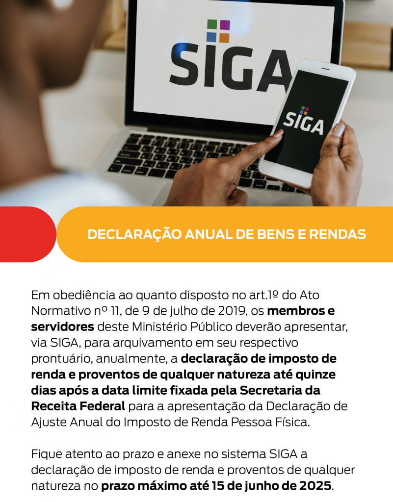 Em obediência ao quanto disposto no art.1º do Ato Normativo n° 11, de 9 de julho de 2019, os membros e servidores deste Ministério Público deverão apresentar, via SIGA, para arquivamento em seu respectivo prontuário, anualmente, a declaração de imposto de renda e proventos de qualquer natureza até quinze dias após a data limite fixada pela Secretaria da Receita Federal para a apresentação da Declaração de Ajuste Anual do Imposto de Renda Pessoa Física. Fique atento ao prazo e anexe no sistema SIGA a declaração de imposto de renda e proventos de qualquer natureza no prazo máximo até 15 de junho de 2025.