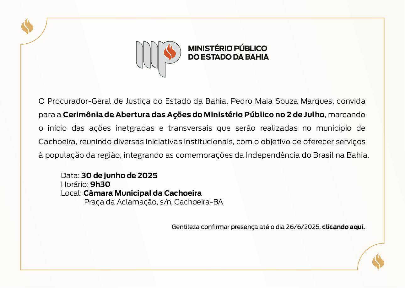 Convite institucional, com fundo claro e moldura fina em tom dourado. No topo, aparece o logotipo do Ministério Público do Estado da Bahia. Texto: O Procurador-Geral de Justiça do Estado da Bahia, Pedro Maia Souza Marques, convida para a Cerimônia de Abertura das Ações do Ministério Público no 2 de Julho, marcando o início das ações integradas e transversais que serão realizadas no município de Cachoeira. O evento reúne diversas iniciativas institucionais, com o objetivo de oferecer serviços à população da região, integrando as comemorações da Independência do Brasil na Bahia. Data: 30 de junho de 2025 Horário: 9h30 Local: Câmara Municipal da Cachoeira Endereço: Praça da Aclamação, s/n, Cachoeira – BA Observação: Gentileza confirmar presença até o dia 26/06/2025, clicando aqui. Elementos visuais: Ícones de chama nas laterais superior esquerda e inferior direita, reforçando a identidade visual do MPBA.