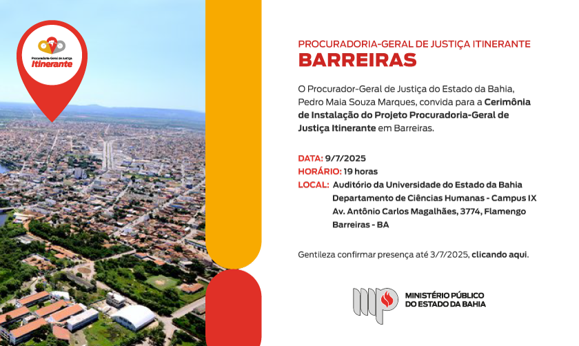 CONVITE TEM A MARCA DO PROJETO PGJ ITINERANTE APLICADO NUMA FOTO AÉREA DA CIDADE DE BARREIRAS.
À ESQUERDA O TEXTO:

Procuradoria-Geral de Justiça Itinerante
BABARREIRAS

O Procurador-Geral de Justiça do Estado da Bahia, Pedro Maia Souza Marques, convida para a Cerimônia de Instalação do Projeto Procuradoria-Geral de Justiça Itinerante em Barreiras.

Data: 9/7/2025
Horário: 19 horas
Local:  Auditório da Universidade do Estado da Bahia
	      Departamento de Ciências Humanas - Campus IX
	      Av. Antônio Carlos Magalhães, 3774, Flamengo
	      Barreiras-BA

Gentileza confirmar presença até 3/7/2025, clicando aqui.

ASSINA LOGOTIPO DO MPBA