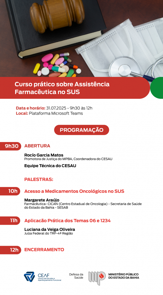 Imagem informativa com fundo branco e faixas vermelhas, contendo a programação de um curso virtual.

Título destacado:
Curso prático sobre Assistência Farmacêutica no SUS

Data e horário: 31 de julho de 2025, das 9h30 às 12h
Local: Plataforma Microsoft Teams

PROGRAMAÇÃO

9h30 — Abertura:

Rocío Garcia Matos, Promotora de Justiça do MPBA e Coordenadora do CESAÚ

Equipe Técnica do CESAÚ

Palestras:

10h — Acesso a Medicamentos Oncológicos no SUS

Margarete Araújo, Farmacêutica do CICAN (Centro Estadual de Oncologia) — SESAB

11h — Aplicação Prática dos Temas 06 e 1234

Luciana da Veiga Oliveira, Juíza Federal do TRF-4ª Região

12h — Encerramento

Imagem no topo: martelo de juiz sobre um livro preto, ao lado de comprimidos coloridos, máscaras descartáveis e um estetoscópio.

Rodapé com os logotipos do CEAF (Centro de Estudos e Aperfeiçoamento Funcional), Assinatura da Defesa da Saúde e Logotipo do Ministério Público do Estado da Bahia.