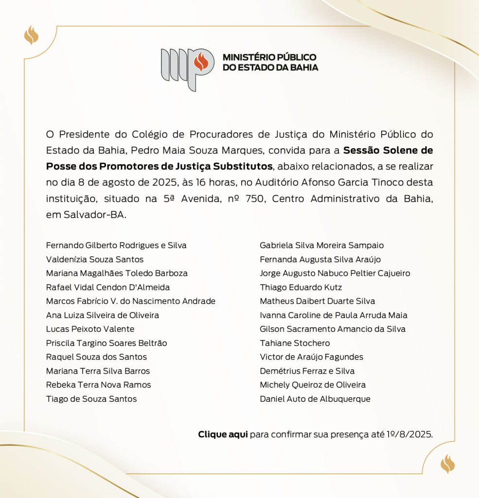 Logotipo do Ministério Público do Estado da Bahia. O Presidente do Colégio de Procuradores de Justiça do Ministério Público do Estado da Bahia, Pedro Maia Souza Marques, convida para a Sessão Solene de Posse dos Promotores de Justiça Substitutos, abaixo relacionados, a se realizar no dia 8 de agosto de 2025, às 16 horas, no Auditório Afonso Garcia Tinoco desta instituição, situado na 5ª avenida, nº750, Centro Administrativo da Bahia, em Salvador-BA. Fernando Gilberto Rodrigues e Silva Valdenízia Souza Santos Mariana Magalhães Toledo Barboza Rafael Vidal Cendon D'Almeida Marcos Fabrício V. do Nascimento Andrade Ana Luiza Silveira de Oliveira Lucas Peixoto Valente Priscila Targino Soares Beltrão Raquel Souza dos Santos Mariana Terra Silva Barros Rebeka Terra Nova Ramos Tiago de Souza Santos Gabriela Silva Moreira Sampaio Fernanda Augusta Silva Araújo Jorge Augusto Nabuco Peltier Cajueiro Thiago Eduardo Kutz Matheus Daibert Duarte Silva Ivanna Caroline de Paula Arruda Maia Gilson Sacramento Amancio da Silva Tahiane Stochero Victor de Araújo Fagundes Demétrius Ferraz e Silva Michely Queiroz de Oliveira Daniel Auto de Albuquerque Clique aqui para confirmar sua presença até 1º/8/2025.