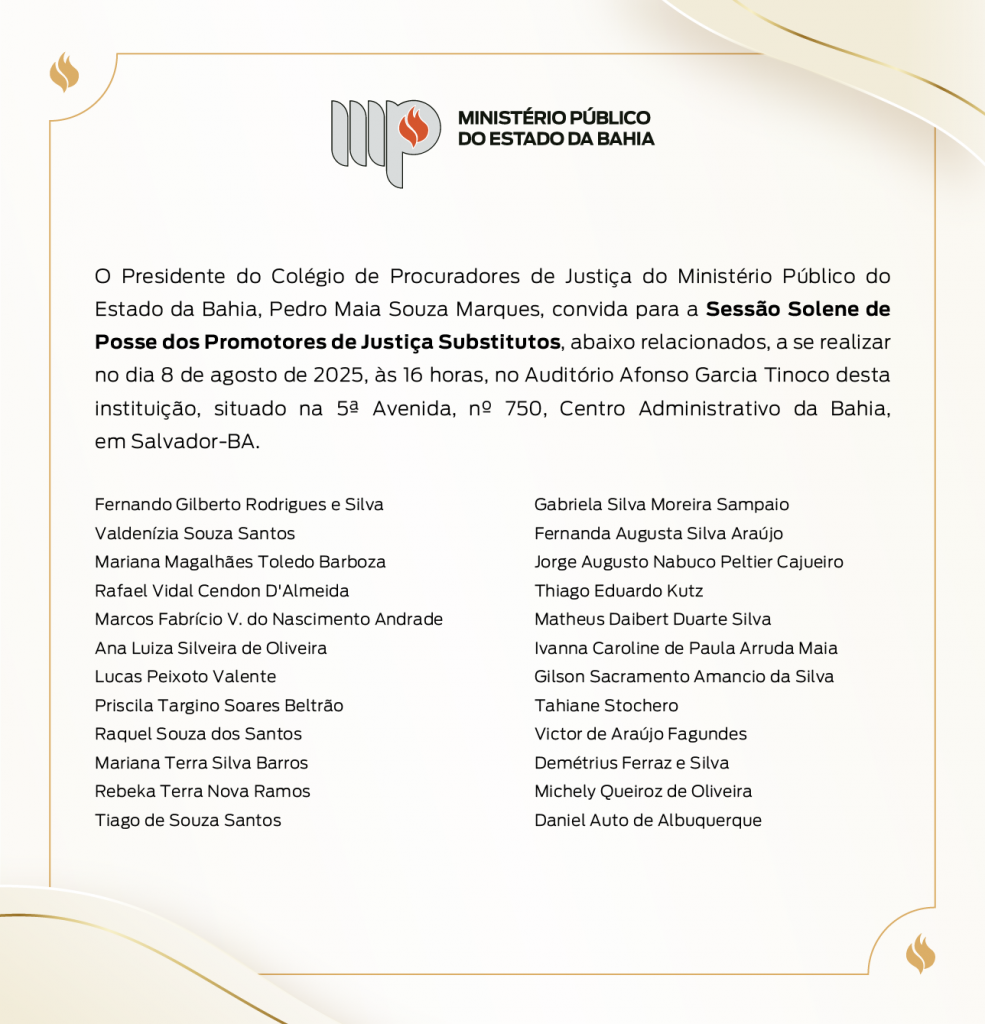 Logotipo do Ministério Público do Estado da Bahia. O Presidente do Colégio de Procuradores de Justiça do Ministério Público do Estado da Bahia, Pedro Maia Souza Marques, convida para a Sessão Solene de Posse dos Promotores de Justiça Substitutos, abaixo relacionados, a se realizar no dia 8 de agosto de 2025, às 16 horas, no Auditório Afonso Garcia Tinoco desta instituição, situado na 5ª avenida, nº750, Centro Administrativo da Bahia, em Salvador-BA. Fernando Gilberto Rodrigues e Silva Valdenízia Souza Santos Mariana Magalhães Toledo Barboza Rafael Vidal Cendon D'Almeida Marcos Fabrício V. do Nascimento Andrade Ana Luiza Silveira de Oliveira Lucas Peixoto Valente Priscila Targino Soares Beltrão Raquel Souza dos Santos Mariana Terra Silva Barros Rebeka Terra Nova Ramos Tiago de Souza Santos Gabriela Silva Moreira Sampaio Fernanda Augusta Silva Araújo Jorge Augusto Nabuco Peltier Cajueiro Thiago Eduardo Kutz Matheus Daibert Duarte Silva Ivanna Caroline de Paula Arruda Maia Gilson Sacramento Amancio da Silva Tahiane Stochero Victor de Araújo Fagundes Demétrius Ferraz e Silva Michely Queiroz de Oliveira Daniel Auto de Albuquerque 