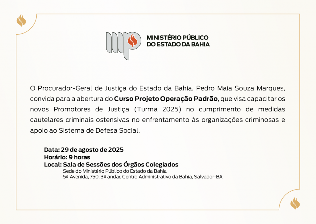 Logotipo do Ministério Público do Estado da Bahia. O Procurador-Geral de Justiça do Estado da Bahia, Pedro Maia Souza Marques, convida para a abertura do Curso Projeto Operação Padrão, que visa capacitar os novos Promotores de Justiça (Turma 2025) no cumprimento de medidas cautelares criminais ostensivas no enfrentamento às organizações criminosas e apoio ao Sistema de Defesa Social. Data: 29 de agosto de 2025
Horário: 9 horas
Local: Sala de Sessões dos Órgãos Colegiados
Sede do Ministério Público do Estado da Bahia
5ª Avenida, 750, 3º andar, Centro Administrativo da Bahia, Salvador-BA