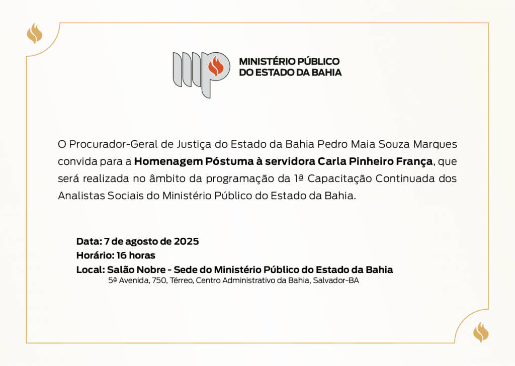 Logotipo do Ministério Público do Estado da Bahia. 
O Procurador-Geral de Justiça do Estado da Bahia Pedro Maia Souza Marques convida para a Homenagem Póstuma à servidora Carla Pinheiro França, que será realizada no âmbito da programação da 1ª Capacitação Continuada dos Analistas Sociais do Ministério Público do Estado da Bahia. Data: 7 de agosto de 2025
Horário: 16 horas
Local: Salão Nobre - Sede do Ministério Público do Estado da Bahia
	     5ª Avenida, 750, Térreo, Centro Administrativo da Bahia, Salvador-BA
