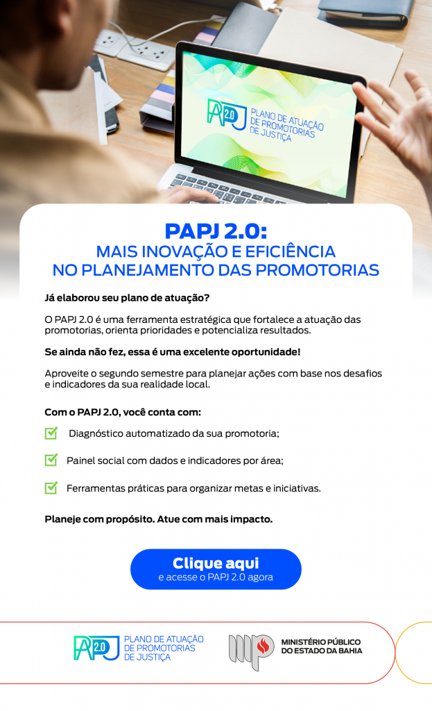 Título em destaque: PAPJ 2.0: Mais inovação e eficiência no planejamento das promotorias 🧭 Texto principal: Você já elaborou seu plano de atuação? O PAPJ 2.0 é uma ferramenta estratégica que fortalece a atuação das promotorias, orienta prioridades e potencializa resultados. Se ainda não fez, essa é uma excelente oportunidade! Aproveite o segundo semestre para planejar ações com base nos desafios e indicadores da sua realidade local. ✅ Com o PAPJ 2.0, você conta com: Diagnóstico automatizado da sua promotoria Painel social com dados e indicadores por área Ferramentas práticas para organizar metas e iniciativas 📣 Frase de incentivo: Planeje com propósito. Atue com mais impacto. 🔘 Botão azul com texto: Clique aqui e acesse o PAPJ 2.0 agora 📷 Imagem superior: Pessoa usando notebook, com a tela exibindo a identidade visual do PAPJ 2.0 (fundo verde com texto “Plano de Atuação de Promotorias de Justiça”). 📍 Rodapé com logotipos: PAPJ 2.0, Ministério Público do Estado da Bahia