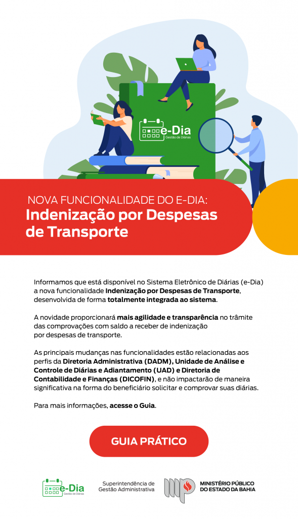 Imagem informativa sobre nova funcionalidade no sistema e-Dia: Indenização por Despesas de Transporte. Título em destaque: Nova funcionalidade do e-Dia: Indenização por Despesas de Transporte Texto explicativo: O Sistema Eletrônico de Diárias (e-Dia) agora conta com a funcionalidade Indenização por Despesas de Transporte, totalmente integrada ao sistema. A novidade visa agilidade e transparência no processo de comprovação e saldo a receber de indenizações. As principais mudanças impactam os perfis da Diretoria Administrativa (DADM), Unidade de Análise e Controle de Diárias e Adiantamento (UAD) e Diretoria de Contabilidade e Finanças (DICOFIN), sem alterações significativas para os beneficiários. Para mais informações, acesse o Guia. Botão vermelho: GUIA PRÁTICO Imagem superior: Ilustração de pessoas interagindo com livros e um notebook em frente a um bloco verde com o logotipo do e-Dia (calendário com o texto "Gestão de Diárias"). Rodapé com logotipo do e-Dia, Assinatura da Superintendência de Gestão Administrativa e Logotipo do Ministério Público do Estado da Bahia.