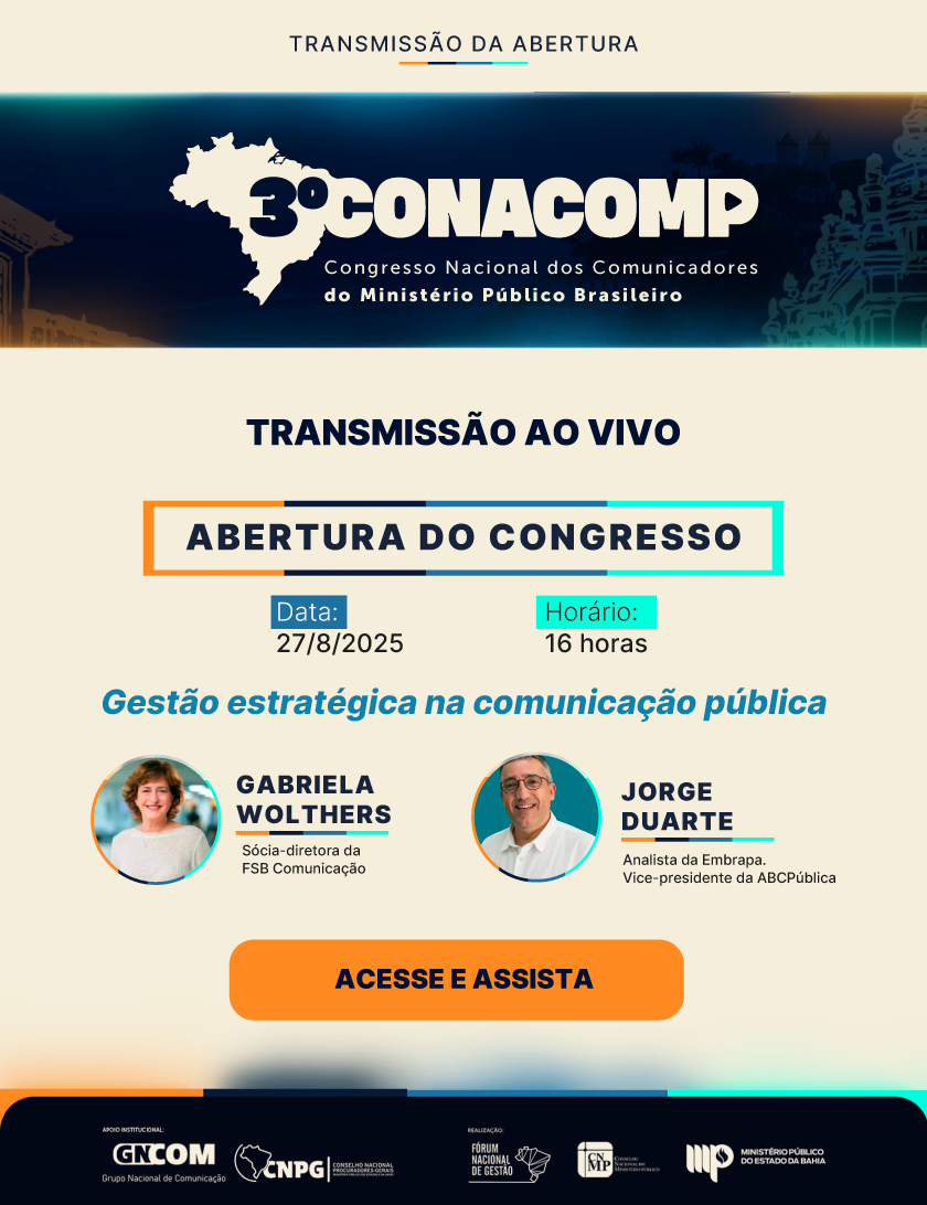 TRANSMISSÃO DA ABERTURA
3º CONACOMP
Congresso Nacional dos Comunicadores
do Ministério Público Brasileiro
TRANSMISSÃO AO VIVO
ABERTURA DO CONGRESSO
Data:
27/8/2025
Horário:
16 horas
Gestão estratégica na comunicação pública
GABRIELA WOLTHERS
Sócia-diretora da
FSB Comunicação
JORGE DUARTE
Analista da Embrapa.
Vice-presidente da ABCPública
ACESSE E ASSISTA