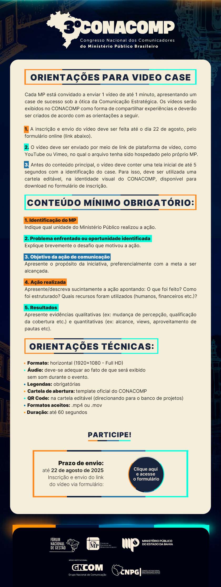 ORIENTAÇÕES PARA VIDEO CASE Cada MP está convidado a enviar 1 vídeo de até 1 minuto, apresentando um case de sucesso sob a ótica da Comunicação Estratégica. Os vídeos serão exibidos no CONACOMP como forma de compartilhar experiências e deverão ser criados de acordo com as orientações a seguir. • Formato: horizontal (1920×1080 - Full HD) • Áudio: deve-se adequar ao fato de que será exibido sem som durante o evento. • Legendas: obrigatórias • Cartela de abertura: template oficial do CONACOMP • QR Code: na cartela editável (direcionando para o banco de projetos) • Formatos aceitos: .mp4 ou .mov • Duração: até 60 segundos ORIENTAÇÕES TÉCNICAS: CONTEÚDO MÍNIMO OBRIGATÓRIO: 1. A inscrição e envio do vídeo deve ser feita pelo formulário disponibilizado até o dia 22 de agosto. 2. O vídeo deve ser enviado por meio de link de plataforma de vídeo, como YouTube ou Vimeo, no qual o arquivo tenha sido hospedado pelo próprio MP. 3. Antes do conteúdo principal, o vídeo deve conter uma tela inicial de até 5 segundos com a identificação do case. Para isso, deve ser utilizada uma cartela editável, na identidade visual do CONACOMP, disponível para download no formulário de inscrição. 1. Identificação do MP Indique qual unidade do Ministério Público realizou a ação. 2. Problema enfrentado ou oportunidade identificada Explique brevemente o desafio que motivou a ação. 3. Objetivo da ação de comunicação Apresente o propósito da iniciativa, preferencialmente com a meta a ser alcançada. 4. Ação realizada Apresente/descreva sucintamente a ação apontando: O que foi feito? Como foi estruturado? Quais recursos foram utilizados (humanos, financeiros etc.)? 5. Resultados Apresente evidências qualitativas (ex: mudança de percepção, qualificação da cobertura etc.) e quantitativas (ex: alcance, views, aproveitamento de pautas etc).
