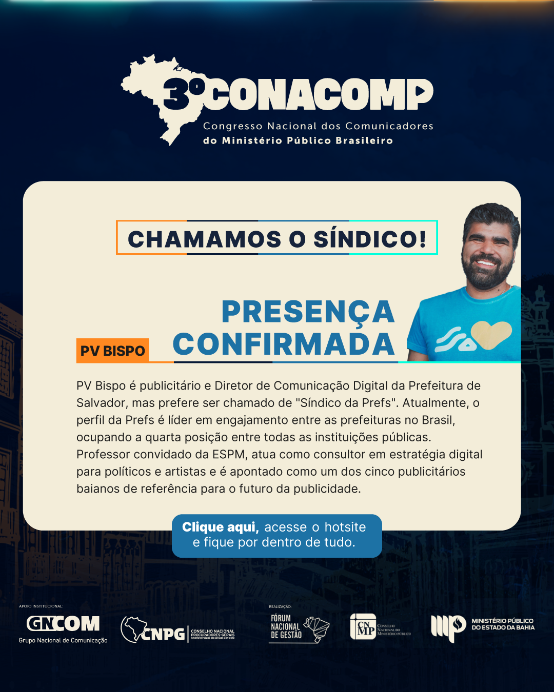 Card com identidade visual do evento 3º Conacomp. Chamamos o Síndico! Presença confirmada: PV Bispo. PV Bispo é publicitário e Diretor de Comunicação Digital da Prefeitura de Salvador, mas prefere ser chamado de "Síndico da Prefs". Atualmente, o perfil da Prefs é líder em engajamento entre as prefeituras no Brasil, ocupando a quarta posição entre todas as instituições públicas. Professor convidado da ESPM, atua como consultor em estratégia digital para políticos e artistas e é apontado como um dos cinco publicitários baianos de referência para o futuro da publicidade. Clique e acesse o hotsite do evento. Assinam marcas GNCom/CNPG, FNG/CNMP e MPBA