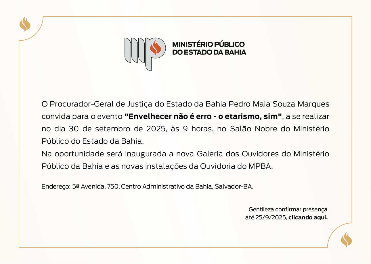 Logotipo do Ministério Público do Estado da Bahia.
O Procurador-Geral de Justiça do Estado da Bahia Pedro Maia Souza Marques convida para o evento "Envelhecer não é erro - o etarismo, sim", a se realizar no dia 30 de setembro de 2025, às 9 horas, no Salão Nobre do Ministério Público do Estado da Bahia.
Na oportunidade será inaugurada a nova Galeria dos Ouvidores do Ministério Público da Bahia e as novas instalações da Ouvidoria do MPBA.
Endereço: 5ª Avenida, 750, Centro Administrativo da Bahia, Salvador-BA.   Gentileza confirmar presença até 25/9/2025, clicando aqui.