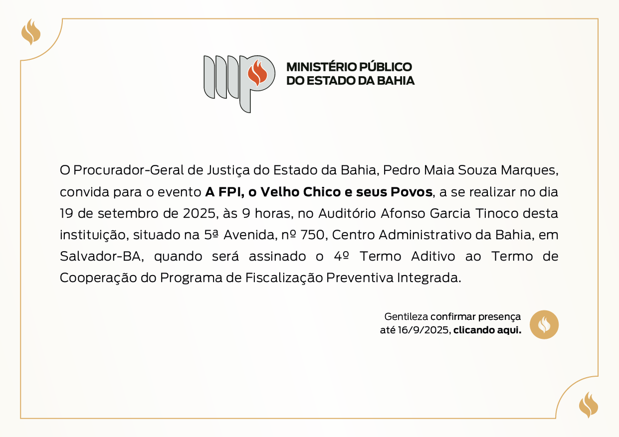 O Procurador-Geral de Justiça do Estado da Bahia, Pedro Mala Souza Marques, convida para o evento A FPI, o Velho Chico e seus Povos, a se realizar no dia 19 de setembro de 2025, às 9 horas, no Auditório Afonso Garcia Tinoco desta instituição, situado na 5ª Avenida, nº 750, Centro Administrativo da Bahia, em Salvador-BA, quando será assinado o 4º Termo Aditivo ao Termo de Cooperação do Programa de Fiscalização Preventiva Integrada. Gentileza confirmar presença até 16/9/2025, clicando aqui.