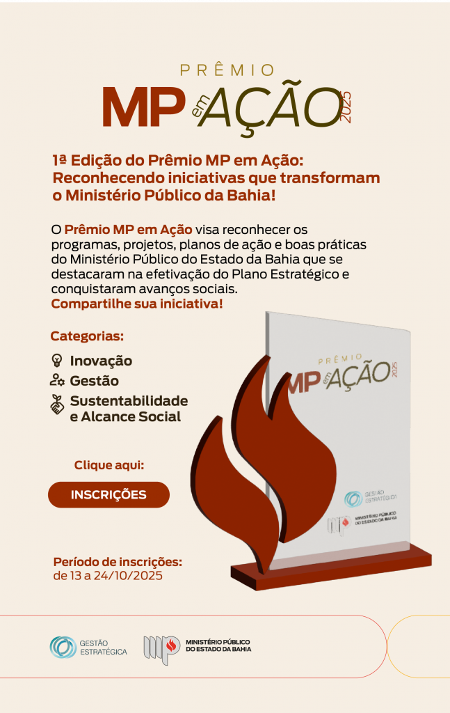 Infomail institucional do Ministério Público do Estado da Bahia, divulgando a 1ª edição do Prêmio MP em Ação 2025. O fundo é em tom bege claro, com destaque para o título “Prêmio MP em Ação 2025”.

O texto principal informa:

“1ª Edição do Prêmio MP em Ação: Reconhecendo iniciativas que transformam o Ministério Público da Bahia!”

Abaixo, o texto complementar explica:
“O Prêmio MP em Ação visa reconhecer os programas, projetos, planos de ação e boas práticas do Ministério Público do Estado da Bahia que se destacaram na efetivação do Plano Estratégico e conquistaram avanços sociais. Compartilhe sua iniciativa!”

Em seguida, há a lista das categorias do prêmio, cada uma acompanhada de um pequeno ícone:

Inovação
Gestão
Sustentabilidade e Alcance Social

Logo abaixo, há um botão arredondado na cor vermelha, com o texto branco em destaque: “INSCRIÇÕES”, antecedido pela frase “Clique aqui:”.

O período de inscrições aparece em letras menores: “de 13 a 24/10/2025”.

À direita da arte, há a imagem do troféu do Prêmio MP em Ação, com base e estrutura em formato de chama na cor vermelha.

Na parte inferior da arte, aparecem os logotipos da Gestão Estratégica e do Ministério Público do Estado da Bahia.