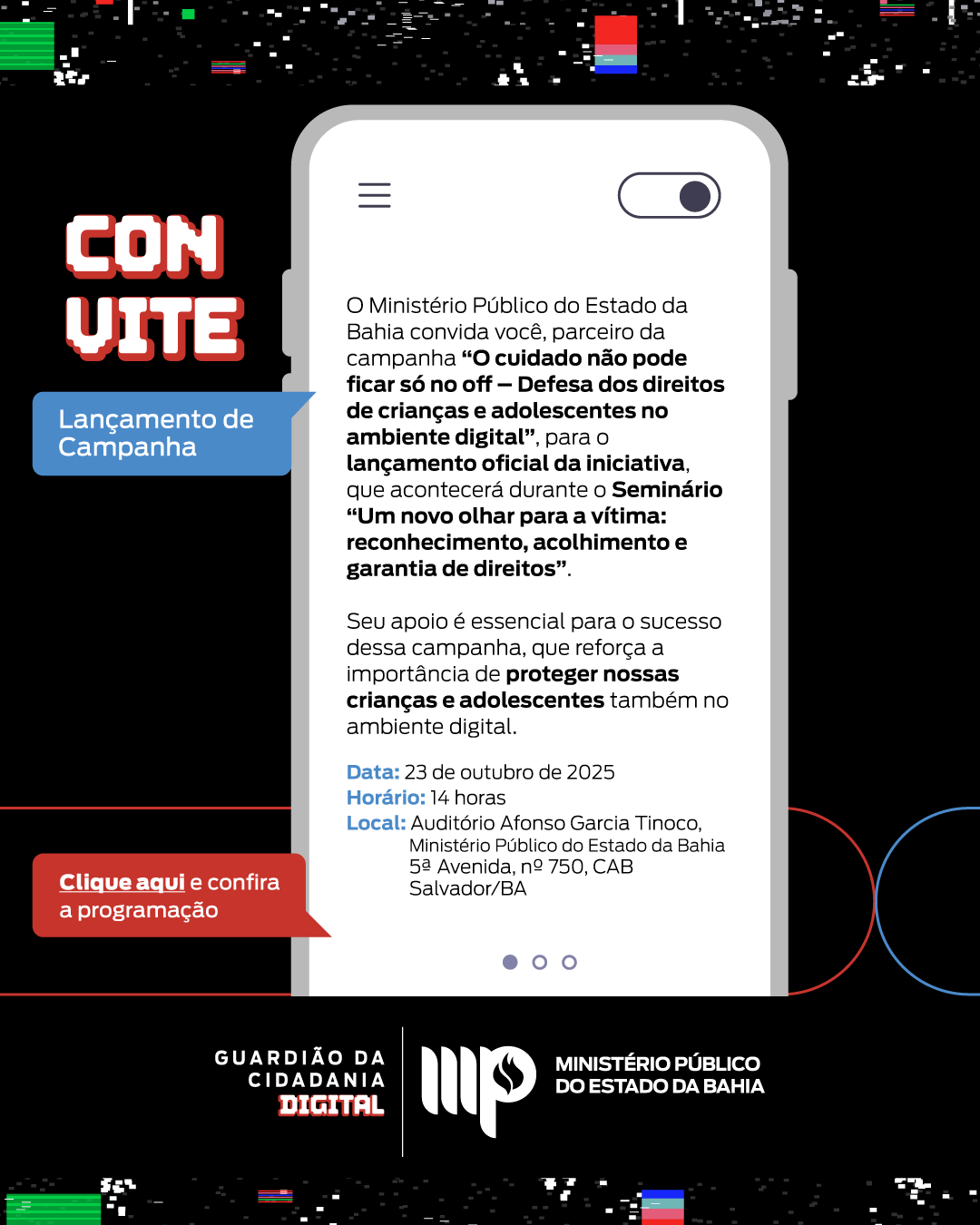 Uma arte digital promocional anuncia o lançamento de uma campanha do Ministério Público do Estado da Bahia sobre a proteção de crianças e adolescentes no ambiente digital.

A composição visual é centrada em um smartphone estilizado em um fundo escuro, com elementos gráficos adicionais em ambos os lados e na parte inferior. O smartphone exibe uma tela com texto e um botão deslizante, simulando um aplicativo ou página da web. A mensagem "CONVITE" em letras grandes e coloridas está posicionada no canto superior esquerdo, chamando a atenção para o convite. No canto inferior esquerdo, um botão vermelho com a frase "Clique aqui e confira a programação" direciona o usuário para mais informações.

O foco principal é o texto informativo dentro da tela do smartphone. O texto descreve o objetivo da campanha "O cuidado não pode ficar só no off - Defesa dos direitos de crianças e adolescentes no ambiente digital" e convida o público para o lançamento oficial, que ocorrerá durante um seminário. Detalhes como a data (23 de outubro de 2025), horário (14 horas) e local (Auditório Afonso Garcia Tinoco, Salvador/BA) são fornecidos. O texto enfatiza a importância de proteger crianças e adolescentes no ambiente digital e a relevância do apoio à campanha.

A arte utiliza um estilo gráfico moderno com cores vibrantes e contrastantes. O fundo preto contrasta com as cores claras do texto e dos elementos gráficos, criando um visual impactante. A tipografia é clara e legível, com diferentes fontes e tamanhos de texto para destacar as informações mais importantes. A utilização de gradientes e sombras sutis adiciona profundidade e dimensão aos elementos visuais. A logomarca do Ministério Público do Estado da Bahia e a frase "GUARDIÃO DA CIDADANIA DIGITAL" reforçam a identidade visual da campanha.

O cenário é abstrato, com um fundo escuro que foca a atenção nos elementos centrais: o smartphone e o texto informativo. As luzes e sombras são minimais, com um foco principal na iluminação da tela do smartphone e nos elementos textuais. O ambiente geral transmite uma sensação de profissionalismo e modernidade, com o objetivo de chamar a atenção para a campanha de forma eficaz e convidativa. A atmosfera é direcionada a promover a conscientização sobre a proteção de crianças e adolescentes no mundo digital.