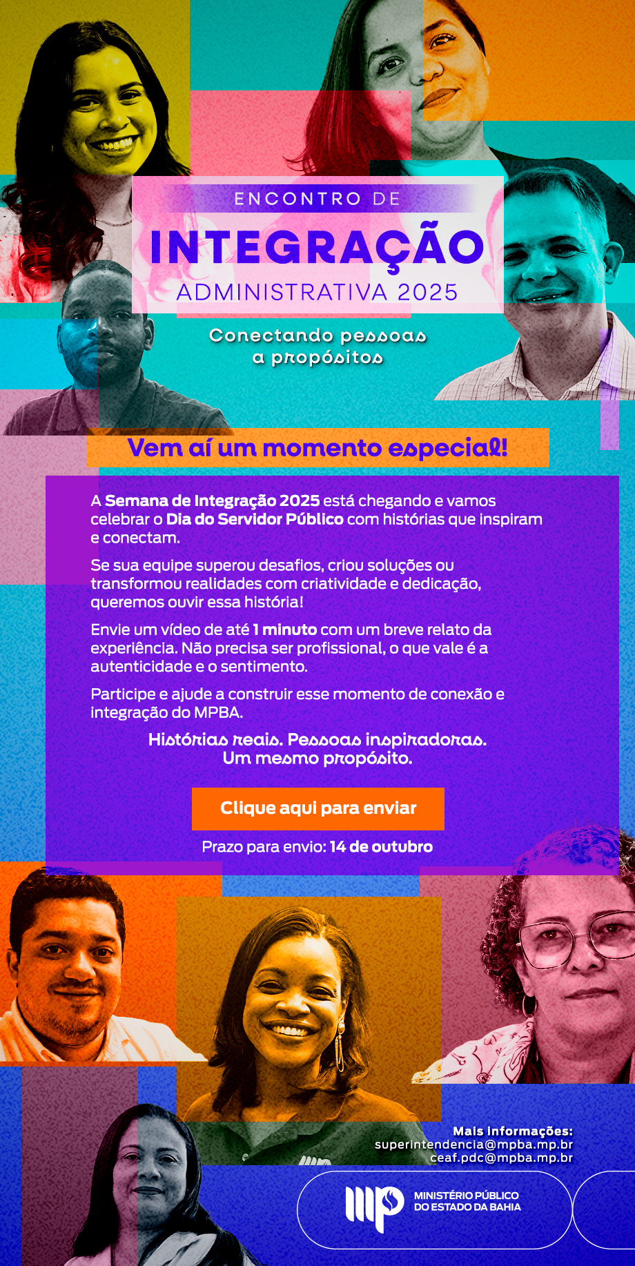ENCONTRO DE
INTEGRAÇÃO
ADMINISTRATIVA 2025
Conectando pessoas
a propósitos

Vem aí um momento especial!

A Semana de Integração 2025 está chegando e vamos
celebrar o Dia do Servidor Público com histórias que inspiram
e conectam.

Se sua equipe superou desafios, criou soluções ou
transformou realidades com criatividade e dedicação,
queremos ouvir essa história!

Envie um video de até 1 minuto com um breve relato da
experiência. Não precisa ser profissional, o que vale é a
autenticidade e o sentimento.

Participe e ajude a construir esse momento de conexão e
Integração do MPBA.

Histórias reais. Pessoas inspiradoras.
Um mesmo propósito.

Clique aqui para enviar

Prazo para envio: 14 de outubro

Mais informações:
superintendencia@mpba.mp.br
Ceaf.pdc@mpba.mp.br
MINISTÉRIO PÚBLICO
DO ESTADO DA BAHIA

A imagem é um cartaz promocional para o "Encontro de Integração Administrativa 2025", apresentando rostos de pessoas e informações.

A composição do cartaz é organizada com rostos de pessoas em um layout retangular vertical. A parte superior apresenta rostos distribuídos e o texto principal, enquanto a parte inferior também exibe rostos e informações de contato. No centro, um bloco roxo contém o texto descritivo e instruções para participar do evento, com um botão "Clique aqui para enviar". A disposição dos elementos cria um fluxo visual que guia o olhar do espectador pelas informações.

A imagem inclui fotos de rostos de pessoas diversas, provavelmente servidores públicos, com expressões sorridentes e amigáveis. As expressões faciais variam, refletindo diferentes personalidades e tons de pele, e o fundo é simples, com cores vibrantes e contrastantes para destacar o texto e as imagens.

O estilo visual emprega cores vibrantes e contrastantes em tons de roxo, laranja e azul, com fontes claras e de fácil leitura. O design é moderno e informativo, com foco em apresentar as informações de forma atraente e convidativa. A execução técnica é simples, mas eficaz na comunicação da mensagem e na organização das informações.

O cenário de fundo é um fundo abstrato com gradientes de cores que complementam as fotos e o texto. A iluminação é suave e uniforme, destacando os rostos e garantindo a legibilidade do texto. A atmosfera é profissional e convidativa, com o objetivo de incentivar a participação no evento.

