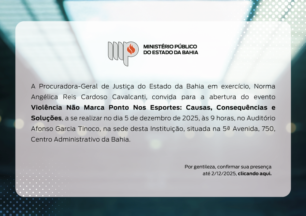 Convite digital do Ministério Público do Estado da Bahia.
No canto superior esquerdo, há o logotipo do MP-BA: três linhas verticais estilizadas formando as letras “MP”, com uma chama vermelha no centro. À direita do símbolo está escrito “MINISTÉRIO PÚBLICO DO ESTADO DA BAHIA” em letras pretas.

A área central do convite possui um retângulo de cantos arredondados, com fundo branco translúcido sobre uma imagem desfocada em tons de azul e verde, lembrando luzes e reflexos. No canto inferior esquerdo, há um padrão de pequenos pontos brancos em degradê.

O texto principal do convite informa:

“A Procuradora-Geral de Justiça do Estado da Bahia em exercício, Norma Angélica Reis Cardoso Cavalcanti, convida para a abertura do evento Violência Não Marca Ponto Nos Esportes: Causas, Consequências e Soluções, a se realizar no dia 5 de dezembro de 2025, às 9 horas, no Auditório Afonso Garcia Tinoco, na sede desta Instituição, situada na 5ª Avenida, 750, Centro Administrativo da Bahia.”

No canto inferior direito, em letras menores:
“Por gentileza, confirmar sua presença até 2/12/2025, clicando aqui.”