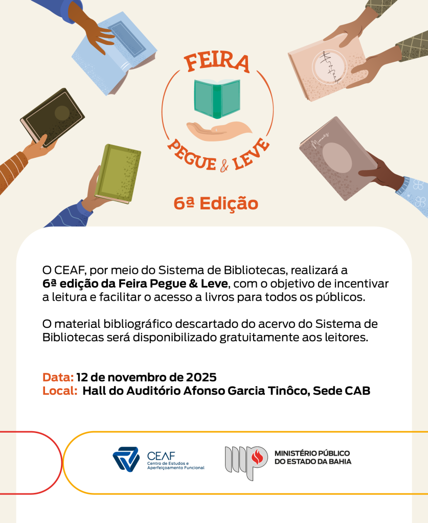 Arte digital institucional do Ministério Público do Estado da Bahia, divulgando a 6ª edição da Feira Pegue & Leve.

O fundo é claro, e na parte superior há ilustrações de mãos de diferentes tons de pele segurando livros coloridos, simbolizando diversidade e incentivo à leitura.

No centro, há o logotipo da feira: um livro verde aberto sobre uma mão estendida, circundado pelo texto “Feira Pegue & Leve”. Abaixo, aparece o título “6ª Edição” em destaque na cor laranja.

O texto principal informa:

“O CEAF, por meio do Sistema de Bibliotecas, realizará a 6ª edição da Feira Pegue & Leve, com o objetivo de incentivar a leitura e facilitar o acesso a livros para todos os públicos.

O material bibliográfico descartado do acervo do Sistema de Bibliotecas será disponibilizado gratuitamente aos leitores.”

Na parte inferior, o texto destaca as informações do evento em negrito:

Data: 12 de novembro de 2025
Local: Hall do Auditório Afonso Garcia Tinôco, Sede CAB

No rodapé há os logotipos do CEAF e Ministério Público do Estado da Bahia.