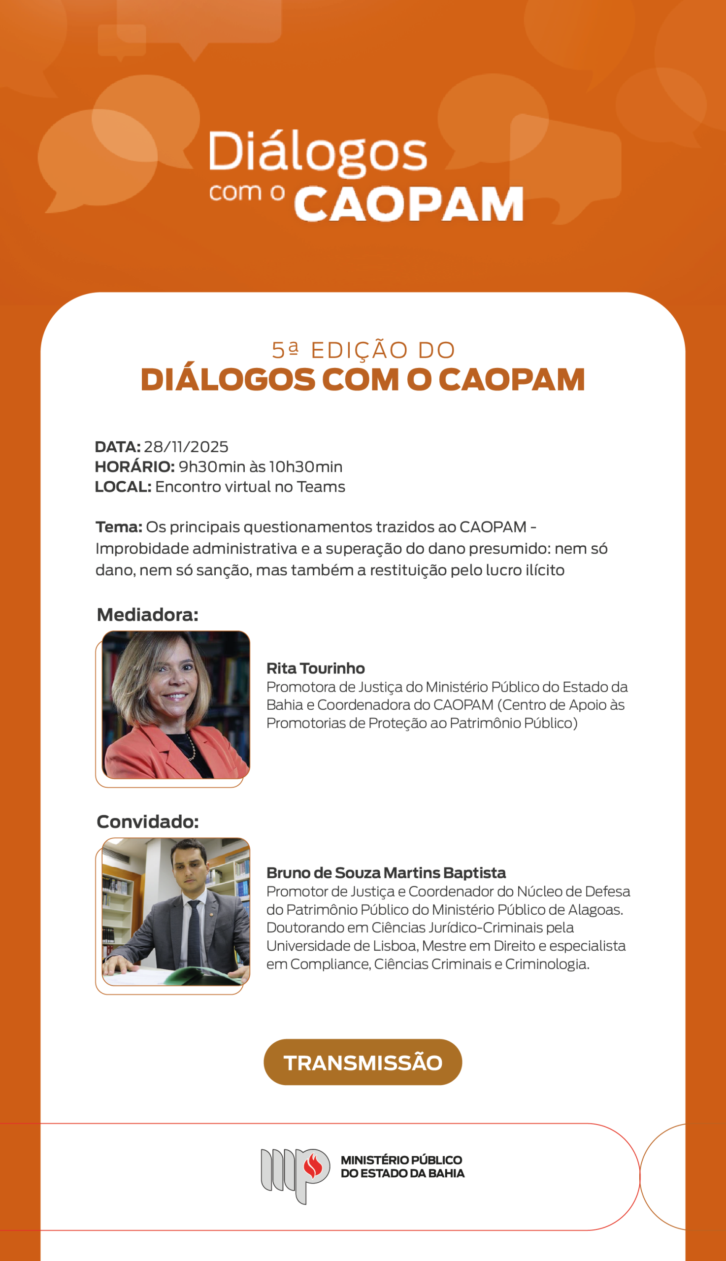Imagem institucional do Ministério Público do Estado da Bahia, com fundo laranja e diversos balões de diálogo em tom mais claro. No topo, lê-se o título “Diálogos com o CAOPAM” em letras brancas.

Abaixo, em uma área branca com bordas arredondadas, está escrito:

“5ª Edição do Diálogos com o CAOPAM”.

Informações do evento:

Data: 28/11/2025
Horário: 9h30 às 10h30
Local: Encontro virtual no Teams

Tema: “Os principais questionamentos trazidos ao CAOPAM – Improbidade administrativa e a superação do dano presumido: nem só dano, nem só sanção, mas também a restituição pelo lucro ilícito”.

Em seguida, há duas seções:

Mediadora:
Foto de Rita Tourinho, mulher adulta, pele clara, cabelos loiros na altura dos ombros, sorrindo, usando blazer laranja. Texto ao lado: “Rita Tourinho – Promotora de Justiça do Ministério Público do Estado da Bahia e Coordenadora do CAOPAM (Centro de Apoio às Promotorias de Proteção ao Patrimônio Público).”

Convidado:
Foto de Bruno de Souza Martins Baptista, homem adulto de pele clara, cabelos curtos escuros, vestindo terno cinza e gravata escura, sentado à mesa com livros ao fundo.
Texto ao lado: “Bruno de Souza Martins Baptista – Promotor de Justiça e Coordenador do Núcleo de Defesa do Patrimônio Público do Ministério Público de Alagoas. Doutorando em Ciências Jurídico-Criminais pela Universidade de Lisboa, Mestre em Direito e especialista em Compliance, Ciências Criminais e Criminologia.”

Na parte inferior, há um botão laranja com o texto “TRANSMISSÃO”.

Rodapé com a logomarca do Ministério Público do Estado da Bahia.