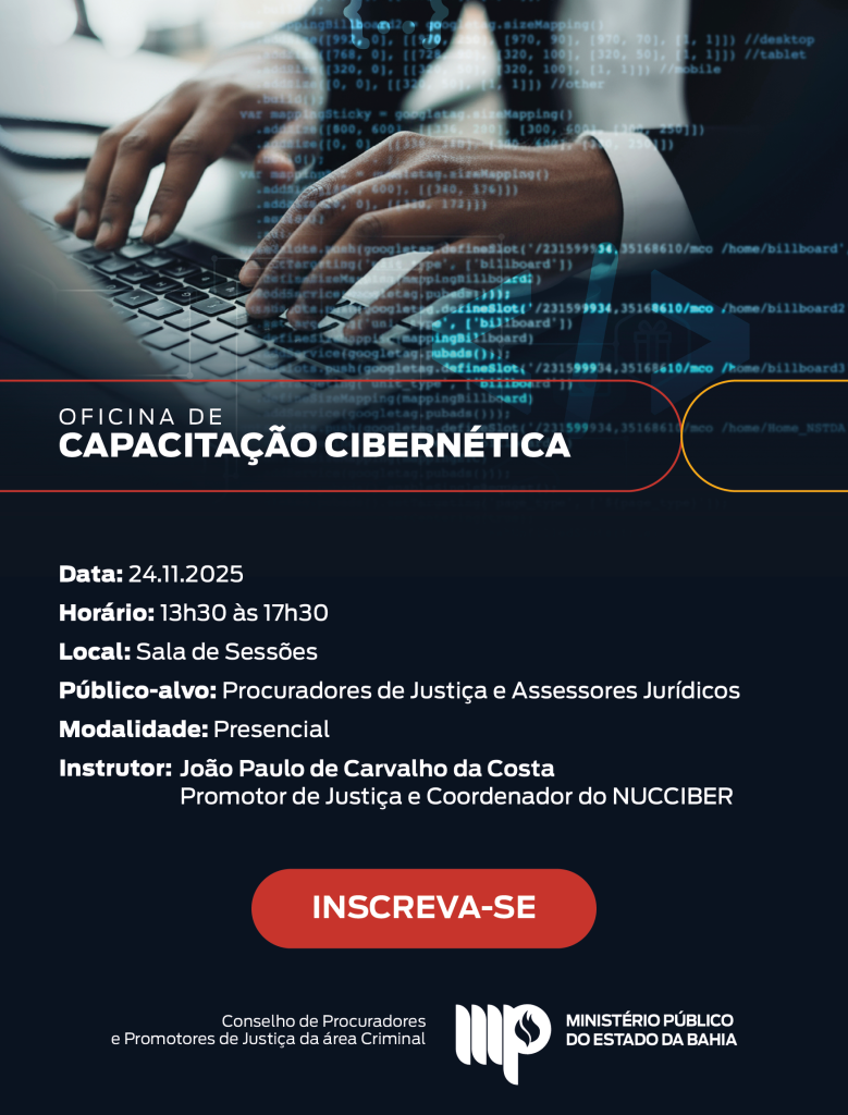 Imagem institucional do Ministério Público do Estado da Bahia, com fundo escuro. Na metade superior, há uma fotografia de mãos digitando em um notebook, com códigos de programação flutuando sobrepostos em tom azul, representando o tema de segurança e capacitação digital.

Abaixo da imagem, em uma faixa escura com detalhes em linhas curvas nas cores vermelho e amarelo, aparece o título: “Oficina de Capacitação Cibernética”.

Em seguida, o texto informativo em branco:

Data: 24.11.2025

Horário: 13h30 às 17h30

Local: Sala de Sessões

Público-alvo: Procuradores de Justiça e Assessores Jurídicos

Modalidade: Presencial

Instrutor: João Paulo de Carvalho da Costa, Promotor de Justiça e Coordenador do NUCCIBER

No centro inferior há um grande botão vermelho escrito “INSCREVA-SE”.

Na parte de baixo da arte estão a assinatura do Conselho de Procuradores e Promotores de Justiça da área Criminal e logotipo do Ministério Público do Estado da Bahia.