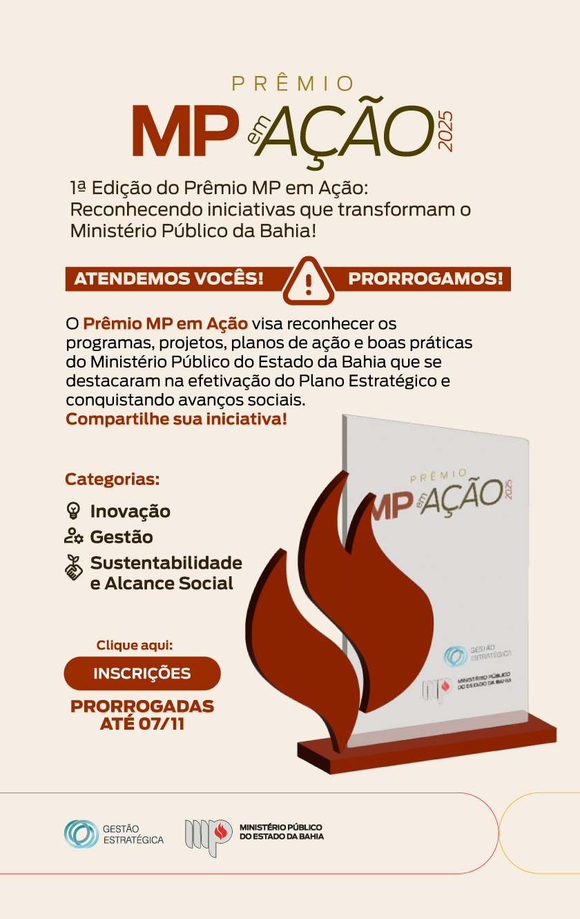 O anúncio divulga o “Prêmio MP em Ação”, do Ministério Público da Bahia, criado para reconhecer iniciativas que transformam a atuação da instituição.

Em formato vertical, o layout apresenta o nome do prêmio em destaque no topo, seguido de informações sobre a edição, categorias (Inovação, Gestão, Sustentabilidade e Alcance Social) e o convite à participação — “Compartilhe sua iniciativa!”.

O design traz um troféu estilizado, cores em vermelho e marrom sobre fundo branco, tipografia limpa e organização clara, transmitindo credibilidade, dinamismo e incentivo à ação.

PRÊMIO
MP AÇÃO
2025
1ª Edição do Prêmio MP em Ação:
Reconhecendo iniciativas que transformam o
Ministério Público da Bahia!
ATENDEMOS VOCÊS! ! PRORROGAMOS!
O Prêmio MP em Ação visa reconhecer os
programas, projetos, planos de ação e boas práticas
do Ministério Público do Estado da Bahia que se
destacaram na efetivação do Plano Estratégico e
conquistando avanços sociais.
Compartilhe sua iniciativa!

Categorias:
Inovação
Gestão
Sustentabilidade
e Alcance Social

Clique aqui:
INSCRIÇÕES
PRORROGADAS
ATÉ 07/11