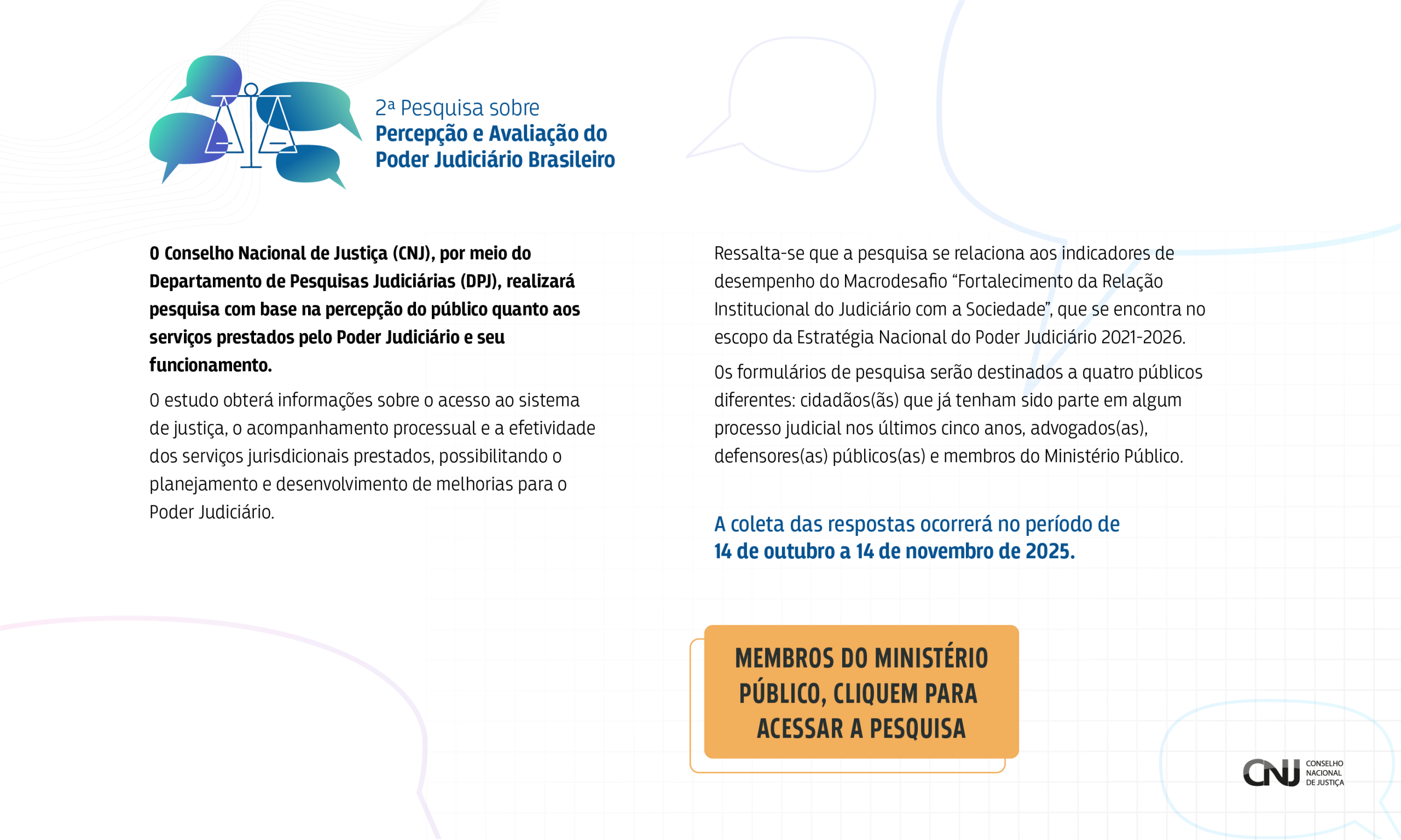 A imagem é um anúncio informativo sobre uma pesquisa realizada pelo Conselho Nacional de Justiça (CNJ) sobre a percepção do público acerca dos serviços do Poder Judiciário brasileiro. 

No canto superior esquerdo, há um elemento gráfico com balões de diálogo e símbolos relacionados à justiça, que serve como um logotipo visual.

 Há um logotipo do CNJ no canto inferior direito, reforçando a identidade da instituição. O fundo branco e a iluminação clara criam uma atmosfera profissional e informativa. 

2ª Pesquisa sobre
Percepção e Avaliação do
Poder Judiciário Brasileiro

O Conselho Nacional de Justiça (CNJ), por meio do
Departamento de Pesquisas Judiciárias (DPJ), realizará
pesquisa com base na percepção do público quanto aos
serviços prestados pelo Poder Judiciário e seu
funcionamento.

O estudo obterá informações sobre o acesso ao sistema
de justiça, o acompanhamento processual e a efetividade
dos serviços jurisdicionais prestados, possibilitando o
planejamento e desenvolvimento de melhorias para o
Poder Judiciário.

Ressalta-se que a pesquisa se relaciona aos indicadores de
desempenho do Macrodesafio "Fortalecimento da Relação
Institucional do Judiciário com a Sociedade", que se encontra no
escopo da Estratégia Nacional do Poder Judiciário 2021-2026.

Os formulários de pesquisa serão destinados a quatro públicos
diferentes: cidadãos(as) que já tenham sido parte em algum
processo judicial nos últimos cinco anos, advogados(as),
defensores(as) públicos(as) e membros do Ministério Público.

A coleta das respostas ocorrerá no período de
14 de outubro a 14 de novembro de 2025.

MEMBROS DO MINISTÉRIO
PÚBLICO, CLIQUEM PARA
ACESSAR A PESQUISA