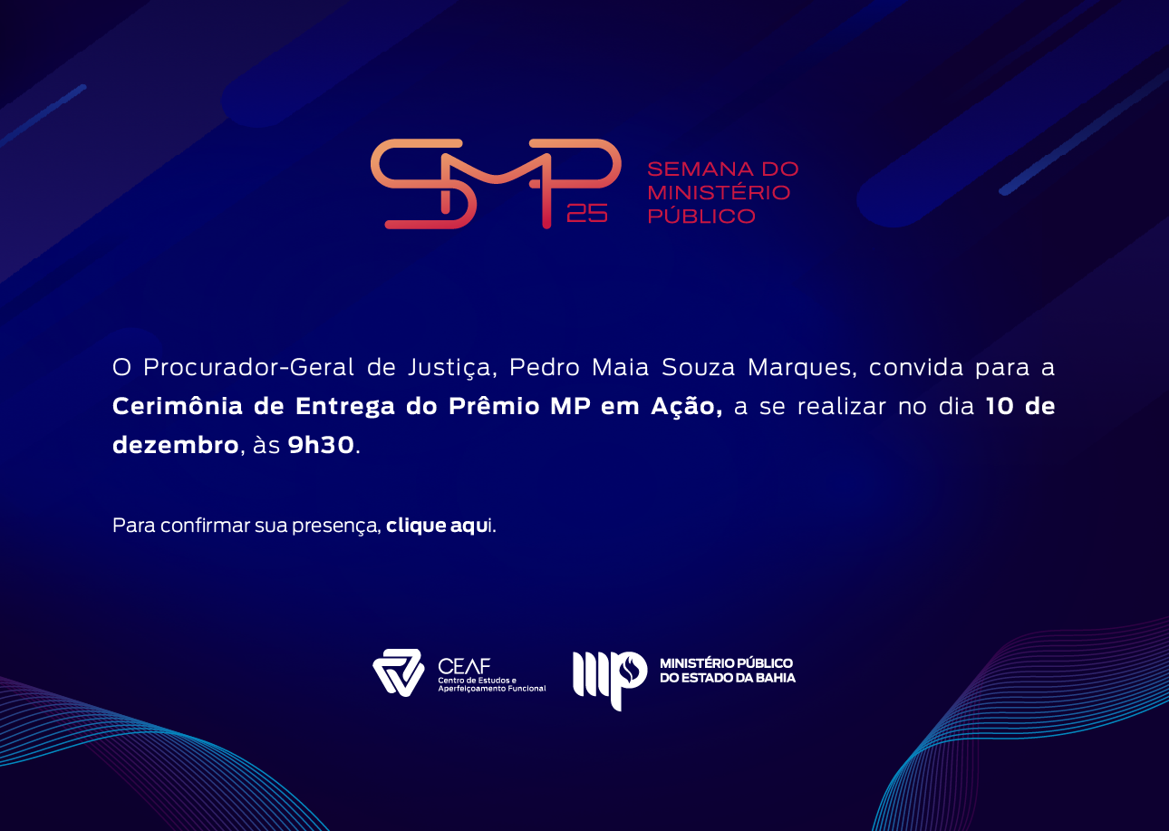 Convite digital da “Semana do Ministério Público 2025”, em fundo azul-escuro com elementos gráficos em tons de roxo e magenta, compostos por linhas curvas e formas geométricas abstratas. No topo, está o logotipo da SMP 25, formado por letras estilizadas em laranja e rosa, acompanhado da inscrição “Semana do Ministério Público”, também em laranja.

Ao centro, em texto branco, lê-se: “O Procurador-Geral de Justiça, Pedro Maia Souza Marques, convida para a Cerimônia de Entrega do Prêmio MP em Ação, a se realizar no dia 10 de dezembro, às 9h30.” Logo abaixo, em menor destaque, a frase: “Para confirmar sua presença, clique aqui.”

Na parte inferior do convite, alinhados ao centro, aparecem os logotipos: CEAF – Centro de Estudos e Aperfeiçoamento Funcional e do Ministério Público do Estado da Bahia