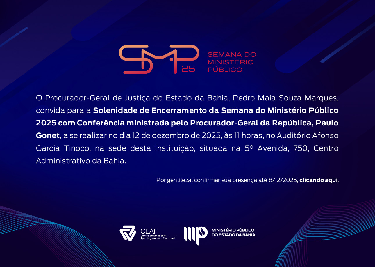 Convite digital da “Semana do Ministério Público 2025”. O fundo é em tons de azul escuro com linhas e formas geométricas abstratas em roxo e azul.
Na parte superior, há o logotipo da SMP 25 em laranja e vermelho, acompanhado do texto “Semana do Ministério Público”.
O corpo do convite traz o seguinte texto em branco:
“O Procurador-Geral de Justiça do Estado da Bahia, Pedro Maia Souza Marques, convida para a Solenidade de Encerramento da Semana do Ministério Público 2025 com Conferência ministrada pelo Procurador-Geral da República, Paulo Gonet, a se realizar no dia 12 de dezembro de 2025, às 11 horas, no Auditório Afonso Garcia Tinoco, na sede desta Instituição, situada na 5ª Avenida, 750, Centro Administrativo da Bahia.
Por gentileza, confirmar sua presença até 8/12/2025, clicando aqui.”
Na parte inferior, estão os logotipos do CEAF – Centro de Estudos e Aperfeiçoamento Funcional e do Ministério Público do Estado da Bahia.