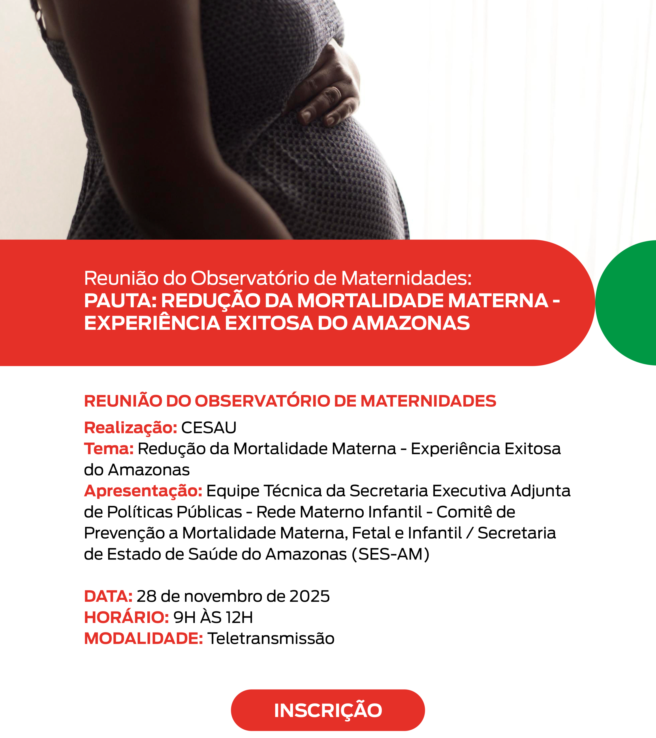 Card informativo sobre uma reunião do Observatório de Maternidades. Na parte superior esquerda, há uma fotografia de uma mulher grávida vista de perfil. Ela usa um vestido azul-escuro com pequenos pontos brancos e apoia uma das mãos na barriga. A iluminação é suave e vem de uma cortina branca à direita. Abaixo da foto, há uma faixa larga vermelha com cantos arredondados. Nela, está escrito em letras brancas e maiúsculas: “Reunião do Observatório de Maternidades: PAUTA: REDUÇÃO DA MORTALIDADE MATERNA – EXPERIÊNCIA EXITOSA DO AMAZONAS”. Abaixo dessa faixa, em fundo branco, aparecem os textos informativos do evento. O título “REUNIÃO DO OBSERVATÓRIO DE MATERNIDADES” está em vermelho, em destaque. Em seguida, há três linhas com títulos em vermelho e descrições em preto: Realização: CESAU Tema: Redução da Mortalidade Materna – Experiência Exitosa do Amazonas Apresentação: Equipe Técnica da Secretaria Executiva Adjunta de Políticas Públicas – Rede Materno Infantil – Comitê de Prevenção à Mortalidade Materna, Fetal e Infantil / Secretaria de Estado de Saúde do Amazonas (SES-AM) Mais abaixo, também em destaque vermelho, estão as informações essenciais do evento: DATA: 28 de novembro de 2025 HORÁRIO: 9H às 12H MODALIDADE: Teletransmissão Na parte inferior, centralizado e em destaque, há um botão vermelho com texto branco escrito “INSCRIÇÃO”. Os elementos gráficos incluem espaços em branco para organização visual e um círculo verde decorativo no canto direito do card. As cores predominantes são vermelho, branco e verde, com a fotografia ocupando a parte superior.